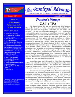 TPA is an
affiliate of the
National Association
of Legal Assistants
INSIDE THIS ISSUE:
◊ President’s Message
◊ An Honour & Privilege...?
– Chris Whaley
◊ Why Tweet? – Vicki Voisin, ACP
◊ TPA: CSI Report
◊ New Shared Idea Between
Chapters – Law Day Awards
◊ Nomination of Stephen P.
Parish, Esq. – Kimberly S. Graves, CLA
◊ Nomination of Michael L.
Weinman Esq. – Christie Pennington
◊ Recommended Reading
◊ Rejected Again?!
– Kimberly S. Graves, CLA
◊ 2009 Officers/Board
◊ Sustaining Members
◊ Chapter News
◊ Publication’s Chair Message
◊ Special Request
◊ Message from the Advocate
Team
◊ Who Did It?
Tennessee Paralegal Association
Post Office Box 21723
Chattanooga, TN 37424
http://www.tnparalegal.org
PUBLICATION OF THE TENNESSEE PARALEGAL ASSOCIATION
President’s Message
C.S.I. : TPA
The Spring Seminar this year was hosted by the West Tennessee
Chapter. For those of you who have attended a seminar hosted by the West
Chapter, you know we always have a lot of fun and it is always very
intriguing. This year they incorporated a theme of “C.S.I.” Every detail
was thought through as we obtained our material and “evidence” bags then
walked through the door marked with crime scene tape. As we entered the
room we noticed the life-like outline of a dead body in the center of the
floor, complete with blood splatter and numbered markers for evidence.
We later found out the reason for the life-like outline was because it was a
true outline of our very own Courtney Syndor, who graciously posed for
this uncommon portrait. Talk about a picture to die for?? As the two days
unfolded with a very informative group of speakers, so did the mystery of
“Who Murdered George E. Porge, Esq.?” With mini bios of each suspect
and various clues. we guided our investigative minds through the process.
Was it Cordelia Ruff, Mr. Porge‟s cleaning lady and ex-stripper; Heath
Caldwell, Cordelia Ruff‟s jealous boyfriend and bouncer; or was it Mark
Graham, the street punk with a long rap sheet? Stay tuned to find out. For
those of you who were not able to attend the seminar, we have included the
clues and details of the evidence throughout this issue of The Paralegal
Advocate. Try your hand at solving the mystery.
Most of you know that C.S.I. stands for Crime Scene Investigator,
and that does not conform directly into the Paralegal Profession, but it can.
What would the characteristics of a C.S.I. Paralegal be: Conscientious,
Supportive, and Intelligent? Each of these is a very important characteristic
that each of us needs to possess in our professional lives.
Conscientious, according to the Merriam-Webster online dictionary,
is an adjective that means governed by or conforming to the dictates of
conscience, scrupulous, or meticulous, careful. In other words, be
conscious of moral goodness and obligation to do right or be good. This
encumbers so many aspects of our profession. Moral goodness can also be
our ethical duty to do what is right. We must be conscientious of our ethics,
accuracy of our work product, and the work environment around us.
Some common words that can replace conscientious are: ethical,
honest, honorable, moral, principled, observant, respectful, reliable, and
trustworthy. I would consider it an honor for any of these words to be used
to describe me in my professional and personal life, as I am sure each of
you would.
Summer 2009 Volume 28 Number 2
 