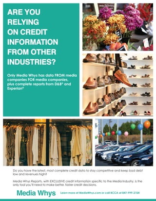 Do you have the latest, most complete credit data to stay competitive and keep bad debt
low and revenues high?
Media Whys Reports, with EXCLUSIVE credit information specific to the Media Industry, is the
only tool you’ll need to make better, faster credit decisions.
Media Whys Learn more at MediaWhys.com or call BCCA at 847-999-2104
Are you
relying
on credit
information
from other
industries?
 