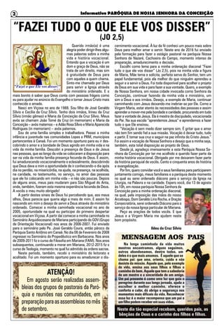 Informativo PARÓQUIA DE NOSSA SENHORA DA CONCEIÇÃO2
“FAZEI TUDO O QUE ELE VOS DISSER”
Querido irmão(a) é uma
alegria poder dirigir-lhes algu-
mas palavras sobre a minha
vida e história vocacional.
Entendo que a vocação é um
dom e graça de Deus, não se
trata de um direito, mas sim
é gratuidade de Deus para
com aqueles a quem chama.
Sinto-me chamado por Deus
para servir a Igreja através
do ministério ordenado. E o
mais bonito é saber que Deus conta com pessoas frágeis como
eu para ajudar no anúncio do Evangelho e tornar Jesus Cristo mais
conhecido e amado.
Nasci em Viçosa no ano de 1988. Sou filho de José Geraldo
Sílvio e Cecília da Cruz Sílvio. Tenho dois irmãos, Irineu da Cruz
Sílvio (irmão gêmeo) e Maria da Conceição da Cruz Sílvio. Meus
avós se chamam João Tomé da Cruz (in memoriam) e Maria da
Conceição – avós maternos – e Adão Rosa Sílvio e Maria Aparecida
Rodrigues (in memoriam) – avós paternos.
Sou de uma família simples e trabalhadora. Passei a minha
infância e juventude nas comunidades Lopes e PRM, municípios
pertencentes à Canaã. Foi um momento oportuno para eu ir des-
cobrindo o amor e a bondade de Deus agindo em minha vida e na
vida da minha família. Descobri a presença de Deus e de Jesus
nas pessoas, que ao longo da vida se colocaram a disposição para
ser na vida da minha família presença fecunda de Deus. E assim,
fui amadurecendo vocacionalmente e eclesialmente, descobrindo
que Deus dava a mim a oportunidade de ir conhecendo-o dia após
dia no perdão, na misericórdia, na ajuda, na presença, na acolhida,
na caridade, no testemunho, no serviço, no amor das pessoas
que ele foi colocando em minha vida – e não são poucas. Depois
de alguns anos, meus pais mudaram para São Miguel do Anta,
onde, também, fizeram esta mesma experiência fecunda de Deus.
A vocês o meu muito obrigado!
A partir destes sinais de Deus fui percebendo que, aos meus
olhos, Deus parecia que queria algo a mais de mim. E assim foi
nascendo em mim o desejo de servir a Deus através do ministério
ordenado. Comecei a minha caminhada vocacional no ano de
2005, oportunidade na qual eu participei do primeiro despertar
vocacional em Viçosa. A partir daí comecei a minha caminhada no
Seminário Arquidiocesano de Mariana participando do GOV (Grupo
de Orientação Vocacional) nos anos de 2006-2007. Fui enviado
para o seminário pelo Pe. José Geraldo Coura, então pároco da
Paróquia Santo Antônio em Canaã. No dia 08 de Fevereiro de 2008
ingressei no Seminário do Propedêutico em Barbacena. Nos anos
de 2009-2011 fiz o curso de Filosofia em Mariana (FAM). Nos anos
subsequentes, continuando a morar em Mariana, 2012-2015 fiz o
curso de Teologia, momento no qual fui admitido às ordens sacras.
Neste período, também, recebi o ministério do leitorato e
acolitado. Foi um momento oportuno para eu amadurecer o dis-
cernimento vocacional. À luz da fé conheci um pouco mais sobre
Deus para melhor amar e servir. Neste ano de 2016 fui enviado
pela formação para fazer o estágio pastoral na paróquia Nossa
Senhora de Nazaré, Cachoeira do Campo, momento intenso de
preparação, amadurecimento e decisão.
Escolhi como lema para a minha ordenação diaconal “Fazei
tudo o que ele vos disser” (Jo 2,5), pois na minha vida a figura
de Maria, Mãe terna e solícita, perfeita serva do Senhor, tem um
papel fundamental, pois ela melhor do que ninguém aprendeu a
seguir e a servir a Deus. Foi toda disponível para acolher o projeto
de Deus em sua vida e para fazer a sua vontade. Quero, a exemplo
de Nossa Senhora, em nossa cidade invocada como Senhora da
Conceição, continuar fazendo da minha vida e ministério, um
sim a Deus e aos irmãos. Desejo, a exemplo de Maria, continuar
caminhando com Jesus deixando-me inebriar-se por Ele. Como a
Virgem Maria, estar atento às necessidades das pessoas e assim
aprender a mover-me pela bondade e caridade, procurando em tudo
fazer a vontade de Jesus. Ela é mestra de discipulado, vocacionada
do Pai. Na sua escola “aprendemos Jesus” e aprendemos a fazer
tudo o que Ele ensinou.
“Vocação é sem medo dizer sempre sim. É gritar que o amor
não tem fim sendo fiel a sua missão. Vocação é deixar tudo, tudo
e partir. É tomar sua cruz e seguir na paz infinita do Cristo Jesus.”
Foi assim a vocação de Nossa Senhora e desejo que a minha seja,
também, esta total disposição ao projeto de Deus.
Desde já, agradeço imensamente a esta Paróquia Nossa Se-
nhora da Conceição por ter me acolhido e querido fazer parte da
minha história vocacional. Obrigado por me deixarem fazer parte
da história paroquial de vocês. Cento e cinquenta anos de história
e evangelização.
Por fim, quero convidar você e seus familiares para participarem
juntamente comigo, meus familiares e a paróquia deste momento
no qual eu serei ordenado diácono para o serviço da Igreja na
Liturgia, na Palavra e na caridade. Espero você, dia 13 de agosto
às 10h, em nossa paróquia Nossa Senhora da
Conceição para a minha ordenação diaconal,
na qual, pela imposição das mãos do nosso
Arcebispo, Dom Geraldo Lírio Rocha, e Oração
Consecratória, serei ordenado Diácono para o
serviço da nossa Igreja particular de Mariana.
Peço as orações de todos vocês. E que
Jesus e a Virgem Maria me ajudem neste
bom propósito.
Ildeu da Cruz Sílvio
(JO 2,5)
ATENÇÃO!
Em agosto serão realizadas assem-
bleias dos grupos de pastorais da Paró-
quia e reuniões nas comunidades, em
preparação para as assembleias no mês
de setembro.
 