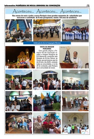 Informativo PARÓQUIA DE NOSSA SENHORA DA CONCEIÇÃO 5
Aconteceu... Aconteceu... Aconteceu...
Nos meses de maio e junho a nossa Paróquia viveu grandes momentos de solenidades que
marcaram a caminhada de fé dos paroquianos, nestes 150 anos de existência.
VISITA DA IMAGEM
PEREGRINA
Com grande alegria a Pa-
róquia N.S.da Conceição re-
cebeu a Imagem Peregrina de
N.S.Aparecida conduzida pela
Paróquia de N.S.de Fátima, de
Viçosa, que permaneceu aqui do
dia 20 até o dia 26/05, visitando
todas as comunidades, e no dia
26 foi conduzida, pela Paróquia
até à comunidade de Canaã.
Celebração do dia do Congregado Mariano
 