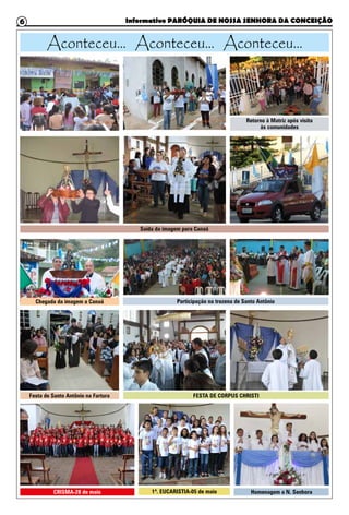 Informativo PARÓQUIA DE NOSSA SENHORA DA CONCEIÇÃO6
Retorno à Matriz após visita
às comunidades
Saída da imagem para Canaã
CRISMA-28 de maio
Festa de Santo Antônio na Fartura
1ª. EUCARISTIA-05 de maio
FESTA DE CORPUS CHRISTI
Participação na trezena de Santo Antônio
Homenagem a N. Senhora
Chegada da imagem a Canaã
Aconteceu... Aconteceu... Aconteceu...
 