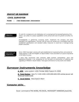 To work for a progressive yet challenging civil surveying/Land Surveying/Engineering firm,
where i can utilize my various capabilities to the utmost with room for growth to further my
career.
Knowledgeable in performing surveying works. Implement the company and client
standards and specifications. Ensures that all work are carried out in accordance with the
established specifications and standard safety measures to avoid loss or damage during
project execution.
Since 1998 I have been serving with well established civil engineering firms and worked at
mega projects in UAE and Kingdom of Saudi Arabia.I have seventeen (17) years experience
in the field of survey.
I have fully conversant with computer aided quantity computations ,Auto Cad
applications.Presently I am employing as Civil Surveyor at construction of widening and
upgrading of MASCO in Saudi Arabia.I have good command of survey works and related.
Surveyor instruments knowledge
A GPS Leica system 1200.Trimble 5800.Topcon Fc 2500
B Total Station leica Tc 1100.1200.1205.800.600.405.sokkia power set
2030.set 630R.530R
C leval Sokkia . leica.topcon.nikon
Computer skills
Good command of MS WORD, MS EXCEL, MICROSOFT WINDOWS,AutoCAD,
Objective
INAYAT UR RAHMAN
CIVIL SURVEYOR
PhONE : +966-0598623680 /0552436534
E-MAIL = inayatrahman714@yahoo.com
Summary of
Experience
 