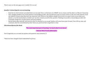 There’s more on the next page-sorry I couldn’t fit it on one!
Jennifer’sActionStepsforournextmeeting
 Read the two short articles I provided links to in my email. One is on the basics of a SMART aim in a lesson and the other is on Bloom’s Taxonomy
 Start changing mindset from activity planner to knowledge provider. Ask yourself every time you teach a lesson in the next week-whatdo I want
my students to know when they leave my classroom? (not:What are the students doing?) Even write it on a post it note on your desk, your
planner, or on the board (where a student can’t see it)to remind yourself of this question. Thinking of yourself as a knowledge provider will
eventually change how youplan lessons and teach students
 Review lesson plan materials and resources that I’ve attached so youcan get familiar with some lesson plan formats.I have left my notes and
comments. Don’t be overwhelmed by what I show you, just know that can get there in time.
EducationalQuoteof the Week:
"The most important part of teaching = to teach what it is to know."
~Simone Weil, French philosopher
Don’t forget that you can email me anytime with questions and comments! 
*Name has been changed-school unidentified forprivacy
 
