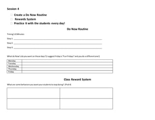 Session 4
 Create a Do Now Routine
 Rewards System
 Practice it with the students every day!
Do Now Routine
Timing5-8 Minutes
Step1: ___________________________________________________________________________________
Step2: ___________________________________________________________________________________
Step3: ___________________________________________________________________________________
What do Now’sdoyouwant on these days?(IsuggestFridayis“FunFridays”and youdo a differentone!)
Monday
Tuesday
Wednesday
Thursday
Friday
Class Reward System
What are some behaviorsyouwantyourstudentstostopdoing? (Pick4)
 