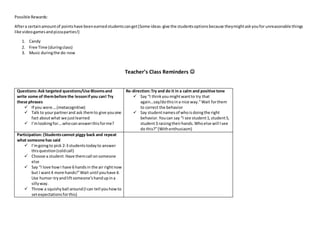 Possible Rewards:
Aftera certainamountof pointshave beenearnedstudentscanget(Some ideas-give the studentsoptionsbecause theymightaskyoufor unreasonable things
like videogamesandpizzaparties!)
1. Candy
2. Free Time (duringclass)
3. Music duringthe do-now
Teacher’s Class Reminders 
Questions:Ask targeted questions/Use Bloomsand
write some of thembefore the lessonifyou can! Try
these phrases
 If you were….(metacognitive)
 Talk to yourpartnerand ask themto give youone
fact aboutwhat we justlearned
 I’mlookingfor….whocananswerthisforme?
Re-direction:Try and do it in a calm and positive tone
 Say “I thinkyoumightwantto try that
again…say/dothisina nice way.”Wait forthem
to correct the behavior
 Say studentnamesof whoisdoingthe right
behavior.Youcan say “I see student1,student5,
student3 raisingtheirhands.Whoelse will Isee
do this?”(Withenthusiasm)
Participation: (Studentscannot piggy back and repeat
what someone has said
 I’mgoingto pick 2-3 studentstodayto answer
thisquestion(coldcall)
 Choose a student.Have themcall onsomeone
else
 Say “I love howI have 6 handsin the air rightnow
but I want4 more hands!”Wait until youhave 4.
Use humor-tryandliftsomeone’shandupina
sillyway.
 Throw a squishyball around(Ican tell youhowto
setexpectationsforthis)
 