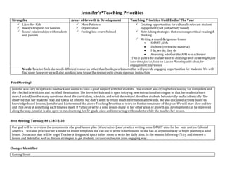 Jennifer’s*Teaching Priorities
Strengths Areas of Growth & Development Teaching Priorities Until End of The Year
 Likes Her Kids
 Always Prepares for Lessons
 Sound relationships with students
and parents
 More Patience
 Organization
 Feeling less overwhelmed
 Creating opportunities for culturally relevant student
engagement (not just activity based)
 Note-taking strategies that encourage critical reading &
thinking
 Writing a sound & rigorous lesson
 SMART AIMs
 Do Now (reviewing material)
 I do, we do, they do
 Assessing whether the AIM was achieved
*Thisis quitea bit and wewant to do thingswell-so wemightjust
havetime just to focus on LessonPlanningwithideasfor
engagementinterwoven
Needs:Teacher feels she needs different resources other than books/worksheets that will provide engaging opportunities for students. We will
find some howeverwe willalso workon how to use the resources to create rigorous instruction.
First Meeting!
Jennifer was very receptive to feedback and seems to have a good rapport with her students. One student was cryingbefore leaving for computers and
she checkedin withhim and rectified the situation. She loves her kids and is open to trying new instructional strategies so that her students learn
more. I asked Jennifer many questions about the curriculum, schedule, and whatshe noticed about her students behaviorally and academically. She
observed that her students read and take a lot of notes but didn’t seem to retain much information afterwards. We also discussed activity based vs.
knowledge based lessons. Jennifer and I determined the above Teaching Priorities to workon forthe remainder of the year. Wewill start slow and try
and chip away at something each time we meet. If Patty can write a solid lesson-many of her other areas of growthand development can be improved
along the way.Jennifer is also open to me observing her 5th grade class and interacting with students while she teaches her lesson.
Next Meeting:Tuesday,##12:45-1:30
Our goal will be to review the components of a good lesson plan (it’s structure) and practice writing some SMART aims for her next unit on Colonial
America. I willalso give Teacher a binder of lesson templates she can use to write in her lessons so she has an organized way to begin planning a solid
lesson. Our action plan willbe to get Teacher a designated space in her room to write her daily aims. In the session following-I’lltry and observe a
lesson and debrief as wellas discuss strategies to get students focusedon the aim in an engaging way.
ChangesIdentified
Coming Soon!
 