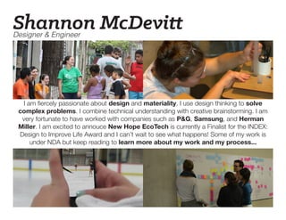 Designer & Engineer
Shannon McDevitt
I am fiercely passionate about design and materiality. I use design thinking to solve
complex problems. I combine technical understanding with creative brainstorming. I am
very fortunate to have worked with companies such as P&G, Samsung, and Herman
Miller. I am excited to annouce New Hope EcoTech is currently a Finalist for the INDEX:
Design to Improve Life Award and I can’t wait to see what happens! Some of my work is
under NDA but keep reading to learn more about my work and my process...
 