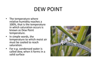 DEW POINT
• The temperature where
relative humidity reaches a
100%, that is the temperature
in which saturation occurs is
known as Dew Point
temperature.
• In simple words, the
temperature to which moist air
must be cooled to reach
saturation.
• For e.g. condensed water is
called dew, when it forms in a
solid surface
 