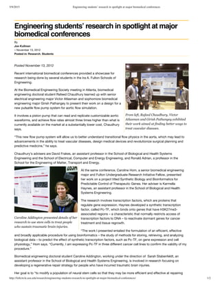 5/9/2015 Engineering students’ research in spotlight at major biomedical conferences
http://fullcircle.asu.edu/research/engineering-students-research-in-spotlight-at-major-biomedical-conferences/ 1/2
From left, Rafeed Chaudhury, Victor
Atlasman and Girish Pathangey exhibited
their work aimed at finding better ways to
treat vascular diseases.
Caroline Addington presented details of her
research to use stem cells to treat people
who sustain traumatic brain injuries.
By
Joe Kullman
– November 13, 2012
Posted in: Research, Students
Engineering students’ research in spotlight at major
biomedical conferences
Posted November 13, 2012
Recent international biomedical conferences provided a showcase for
research being done by several students in the Ira A. Fulton Schools of
Engineering.
At the Biomedical Engineering Society meeting in Atlanta, biomedical
engineering doctoral student Rafeed Chaudhury teamed up with senior
electrical engineering major Victor Atlasman and sophomore biomedical
engineering major Girish Pathangey to present their work on a design for a
new pulsatile flow pump system for aortic flow simulation.
It involves a piston pump that can read and replicate customizable aortic
waveforms, and achieve flow rates almost three times higher than what is
currently available on the market at a substantially lower cost, Chaudhury
says.
“This new flow pump system will allow us to better understand transitional flow physics in the aorta, which may lead to
advancements in the ability to treat vascular diseases, design medical devices and revolutionize surgical planning and
predictive medicine,” he says.
Chaudhury’s advisers are David Frakes, an assistant professor in the School of Biological and Health Systems
Engineering and the School of Electrical, Computer and Energy Engineering, and Ronald Adrian, a professor in the
School for the Engineering of Matter, Transport and Energy.
At the same conference, Caroline Hom, a senior biomedical engineering
major and Fulton Undergraduate Research Initiative Fellow, presented
her work on a project titled Synthetic Biology and Bioinformatics for
Predictable Control of Therapeutic Genes. Her adviser is Karmella
Haynes, an assistant professor in the School of Biological and Health
Systems Engineering.
The research involves transcription factors, which are proteins that
regulate gene expression. Haynes developed a synthetic transcription
factor, called Pc-TF, which binds onto genes that have H3K27me3-
associated regions – a characteristic that normally restricts access of
transcription factors to DNA – to reactivate dormant genes for cancer
treatment and tissue regrowth.
“The work I presented entailed the formulation of an efficient, effective
and broadly applicable procedure for using bioinformatics – the study of methods for storing, retrieving, and analyzing
biological data – to predict the effect of synthetic transcription factors, such as Pc-TF, on gene expression and cell
physiology,” Hom says. “Currently, I am expressing Pc-TF in three different cancer cell lines to confirm the validity of my
procedure.”
Biomedical engineering doctoral student Caroline Addington, working under the direction of  Sarah Stabenfeldt, an
assistant professor in the School of Biological and Health Systems Engineering, is involved in research focusing on
developing a regenerative repair strategy for people who have incurred traumatic brain injuries.
Her goal is to “to modify a population of neural stem cells so that they may be more efficient and effective at repairing
 