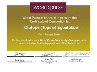 Tiffany Purn
Community and Training
Manager
Sarah Murali
Online Community Mobilization Lead
Lisa Anderson
Volunteer Coordinator
World Pulse is honored to present this
Certificate of Completion to:
Olutope (Topsie) Egbetokun
On 1 August 2016
For her participation as a World Pulse Community Champion, a six-
month volunteer leadership position on WorldPulse.com.
 