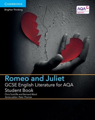 Brighter Thinking
Romeo and Juliet
GCSE English Literature for AQA
Student Book
Chris Sutcliffe and Bernard Ward
Series editor: Peter Thomas
9781107453821CSUTCLIFFEBWARD,PTHOMAS-GCSEENGLISHLITERATUREFORAQAROMEOANDJULIETSBUKEDUCATIONCMYK
Cambridge School
Shakespeare
ROMEOANDJULIET
ROMEO
ANDJULIET
ROMEO AND JULIET
Edited by Rob Smith
Series editors: Richard Andrews and Vicki Wienand
Founding editor: Rex Gibson
Cambridge School Shakespeare was developed from the work of
Rex Gibson’s Shakespeare and Schools Project and has gone on to
become a bestselling series in schools around the world. Each play in
the series has been carefully edited to enable students to inhabit
Shakespeare’s imaginative world in accessible and creative ways.
This new larger-format edition of Cambridge School Shakespeare
has been substantially revised, extended and presented in an attractive
new design. It remains faithful to the series’ active approach, which treats
each play as a script to be acted, explored and enjoyed.
As well as the complete scripts, you will ﬁnd a running synopsis of the
action, an explanation of unfamiliar words and a variety of classroom-
tested activities to help turn the script into drama. This edition includes:
• A stunning full-colour design, richly illustrated with exciting photographs of
performances from around the world
• A wide variety of classroom activities, thematically organised in distinctive
‘Stagecraft’, ‘Write about it’, ‘Language in the play’, ‘Characters’ and
‘Themes’ feature boxes
• Expansive endnotes, including extensive essay-writing guidance
• Glossary aligned with the play text for ease of reference.
Visit education.cambridge.org/schoolshakespeare for information on our full
range of Shakespeare titles including e-books and supporting digital resources.
In partnership with
For details of educational programmes visit the
learning pages at www.shakespeare.org.uk
Cambridge School
Shakespeare
9781107615403Shakespeare:RomeoandJulietCVRCMYK
Brighter Thinking
Main intro back cover copy text here Rum-
quo esequos doloreictus et mo volores
am, conse la suntum et voloribus.
Cerrore voloreriate pa prae es vendipitia
diatia necusam ditia aut perrovitam aut
eum et im ius dolut exceris et pro maxi-
mintum num quatur aut et landese qua-
tem. Sedit et am, eum quiassus ius con
none eris ne nobis expliquis dolori ne cus,
occaest, nam que exped quuntiatur atur
additional back cover copy text here Rum-
quo esequos doloreictus et mo volores
am, conse la suntum et voloribus.
Cerrore voloreriate pa prae es vendipitia
diatia necusam ditia aut perrovitam aut
eum et im ius dolut exceris et pro maxi-
mintum num quatur aut et landese qua-
tem. Sedit et am, eum quiassus ius con
none eris ne nobis expliquis dolori ne cus,
occaest, nam que exped quuntiatur atur
reprori odi volores tiunto doluptaquis
TITLE
LEVEL
Macbeth
GCSE English Literature for AQA
Student Book
Anthony Partington and Richard Spencer
Series editor: Peter Thomas
Some of the other titles in this series:
GCSE English Literature for AQA Romeo and Juliet
Teacher’s Resource Cambridge Elevate-enhanced Edition
9781107453883
GCSE English Literature for AQA Macbeth Student Book
9781107453951
Cambridge School Shakespeare Romeo and Juliet
9781107615403
GCSE English Literature for AQA
Romeo and Juliet Student Book
Written for the AQA GCSE English Literature speciﬁcation for ﬁrst
teaching from 2015, this Student Book provides in-depth support
for the study of Romeo and Juliet as students’ Shakespeare set text.
Exploring the play in detail and as a whole text, this resource builds
skills and conﬁdence in understanding and writing about Romeo
and Juliet.
• Encourages skills development and progression based on GCSE
English Literature assessment objectives and study focus areas,
including structure, contexts, characterisation and language.
• Part 1 units explore each act of the play in detail; Part 2 units
consider the play as a whole.
• Each Part 1 unit includes a ‘Getting it into writing’ task to build
focused writing skills and conﬁdence.
• Includes an exam preparation section with guidance and practice,
including example answers.
• The Cambridge Elevate-enhanced Edition features additional rich
digital content, including brand-new videos of performances of key
scenes, character and language explorations and much more.
This book has been approved by AQA.
About the authors
Bernard Ward is an experienced
teacher who has worked as a Head of
English for a Pupil Referral Unit and as
a Literacy Coordinator. He is also the
editor of a small poetry press.
Chris Sutcliffe has worked as a Head of
English and PGCE teacher trainer; he
has co-written a wide range of
resources for students and teachers.
Series editor Peter Thomas has been
involved in English curriculum
development for more than 30 years.
Visit www.cambridge.org/ukschools for full details of all
our GCSE English resources, and for information on the
Cambridge Elevate digital subscription service.
GCSEENGLISHLITERATUREFORAQAROMEOANDJULIETSTUDENTBOOK
Brighter Thinking
Main intro back cover copy text here Rum-
quo esequos doloreictus et mo volores
am, conse la suntum et voloribus.
Cerrore voloreriate pa prae es vendipitia
diatia necusam ditia aut perrovitam aut
eum et im ius dolut exceris et pro maxi-
mintum num quatur aut et landese qua-
tem. Sedit et am, eum quiassus ius con
none eris ne nobis expliquis dolori ne cus,
occaest, nam que exped quuntiatur atur
additional back cover copy text here Rum-
quo esequos doloreictus et mo volores
am, conse la suntum et voloribus.
Cerrore voloreriate pa prae es vendipitia
diatia necusam ditia aut perrovitam aut
eum et im ius dolut exceris et pro maxi-
mintum num quatur aut et landese qua-
tem. Sedit et am, eum quiassus ius con
none eris ne nobis expliquis dolori ne cus,
occaest, nam que exped quuntiatur atur
reprori odi volores tiunto doluptaquis
TITLE
LEVEL
Romeo and Juliet
GCSE English Literature for AQA
Cambridge Elevate-enhanced Edition
Chris Sutcliffe and Bernard Ward
Series editor: Peter Thomas
 