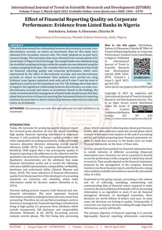 International Journal of Trend in Scientific Research and Development (IJTSRD)
Volume 5 Issue 3, March-April 2021 Available Online: www.ijtsrd.com e-ISSN: 2456 – 6470
@ IJTSRD | Unique Paper ID – IJTSRD39835 | Volume – 5 | Issue – 3 | March-April 2021 Page 343
Effect of Financial Reporting Quality on Corporate
Performance: Evidence from Listed Banks in Nigeria
Anichukwu, Salome A; Ekwueme, Chizoba M
Department of Accountancy, Nnamdi Azikiwe University, Awka, Nigeria
ABSTRACT
This study determined the relationship between discretionary accruals, non-
discretionary accruals, on return on investment. Data for this study were
obtained from secondary sources only. The study adopted an ex-post facto
research design. The secondary data were obtained from annual reportsof22
listed banks in Nigeria Stock Exchange.Thesample bankswereobtainedusing
the stratified sampling technique whilethesamplesize wasobtainedusingthe
random sampling technique. The variables that were considered in this study
are financial reporting quality and corporate performance, which were
represented by the effect of discretionary accruals, and non-discretionary
accruals on return on investment. Data analyses were carried out using
Ordinary Least Square statistical tools with aid of E-view 9 and the level of
significance used to test the hypothesis was 5%. The findings show that there
is negative but significant relationship between discretionary accruals, non-
discretionary accruals and return on investment. Based on the findings, the
study recommended that management of listed banksshouldensurethatthey
adopt best practices in financial reporting like Automated financial reporting
solutions because there is direct relationship between abnormal accrualsand
return on investment.
KEYWORDS: Discretionary accruals, Non-discretionary accruals and Return on
investment
How to cite this paper: Anichukwu,
Salome A | Ekwueme, Chizoba M "Effectof
Financial Reporting Quality on Corporate
Performance: Evidencefrom ListedBanks
in Nigeria" Published
in International
Journal of Trend in
Scientific Research
and Development
(ijtsrd), ISSN: 2456-
6470, Volume-5 |
Issue-3, April 2021,
pp.343-350, URL:
www.ijtsrd.com/papers/ijtsrd39835.pdf
Copyright © 2021 by author(s) and
International Journal ofTrendinScientific
Research and Development Journal. This
is an Open Access article distributed
under the terms of
the Creative
CommonsAttribution
License (CC BY 4.0)
(http://creativecommons.org/licenses/by/4.0)
INTRODUCTION
Today, the necessity for producing quality financial report
has received great attention all over the world. Providing
high quality financial reporting information is important
because it will positively influence capital providers and
other stakeholders in making investment, credit and similar
resource allocation decisions enhancing overall market
efficiency (IASB, 2013). For corporate information to be
beneficial, IASB argues that a key prerequisite quality in
financial reporting is the adherence to the objective and the
qualitative characteristics of financial reportinginformation.
Qualitative characteristics are the attributes that make
financial information useful and it consist the following:
relevance,faithfulrepresentation,comparability,verifiability,
timeliness and understand ability (Ahmed, Maysam and
Naim, 2018). The main indicators of financial information
quality from the perspective of the developers of accounting
standards are relevance and reliability, which make
information useful for decision makers (Nwaobia et al.,
2016).
Decision making process requires both financial and non-
financial information. The most important financial
information needed in making business decisioncomesfrom
accounting. Therefore, we can saythataccountingisaservice
function to management. Financialreportingisconsideredas
being of high quality if it possesses three attributes which
include transparency, full disclosure and comparability
(Eyenubo, Mudzamir & Ali, 2017). Accounting process
contains several phases. The first being data processing
phase which consists of collecting data about past business
events. After data collection comes the second phase which
consists of business event analysis at the end of accounting
period, just before preparing basic financial statements, we
need to check data accuracy in the books since we make
financial statements on the basis of those data.
As it has already been pointed out, financial statements have
to satisfy interests of different accounting (financial)
information users. Investors are not in a position to directly
access the performance of the company in which they intend
to invest in. They usually depend on the financial statements
prepared by the management of the company. Rational
investors use those financial reports and disclosures, among
other publiclyavailable informationtoassesstheriskandthe
value of a firm.
Predicated on the going concept, accounting is the scheme
and art of collecting, classifying, summarizing and
communicating data of financial nature required to make
economic decisions (Odetayo& Onaolabo,2012).Accounting
information is an ingredient in most, if not all, financial
managerial decisions. In developed economies, these
decisions are worth billions of dollars each year. In some
cases, the decisions are lacking in quality. Consequently, if
researches can improve decision making through improved
information, society will benefit.
The primary objective of financial reporting is to provide
high-quality financial reporting information concerning
IJTSRD39835
 