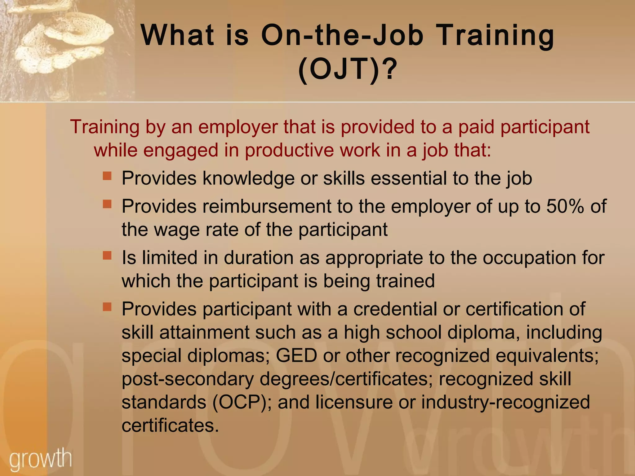 What is On-the-Job Training
(OJT)?
Training by an employer that is provided to a paid participant
while engaged in productive work in a job that:
 Provides knowledge or skills essential to the job
 Provides reimbursement to the employer of up to 50% of
the wage rate of the participant
 Is limited in duration as appropriate to the occupation for
which the participant is being trained
 Provides participant with a credential or certification of
skill attainment such as a high school diploma, including
special diplomas; GED or other recognized equivalents;
post-secondary degrees/certificates; recognized skill
standards (OCP); and licensure or industry-recognized
certificates.
 