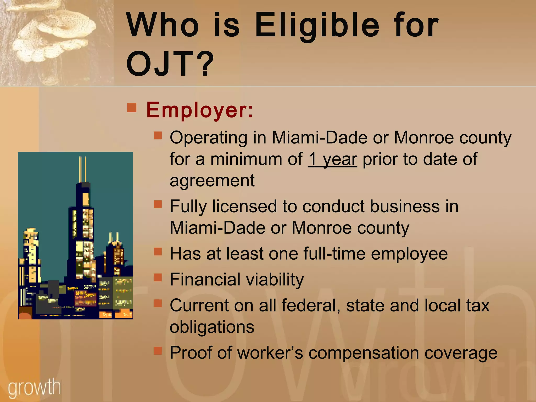 Who is Eligible for
OJT?
 Employer:
 Operating in Miami-Dade or Monroe county
for a minimum of 1 year prior to date of
agreement
 Fully licensed to conduct business in
Miami-Dade or Monroe county
 Has at least one full-time employee
 Financial viability
 Current on all federal, state and local tax
obligations
 Proof of worker’s compensation coverage
 