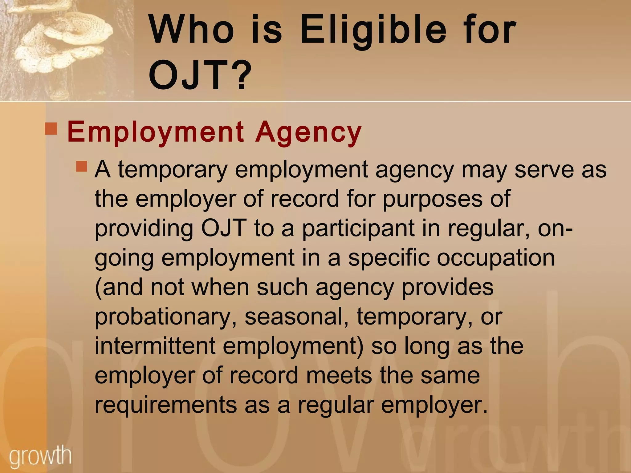 Who is Eligible for
OJT?
 Employment Agency
 A temporary employment agency may serve as
the employer of record for purposes of
providing OJT to a participant in regular, on-
going employment in a specific occupation
(and not when such agency provides
probationary, seasonal, temporary, or
intermittent employment) so long as the
employer of record meets the same
requirements as a regular employer.
 