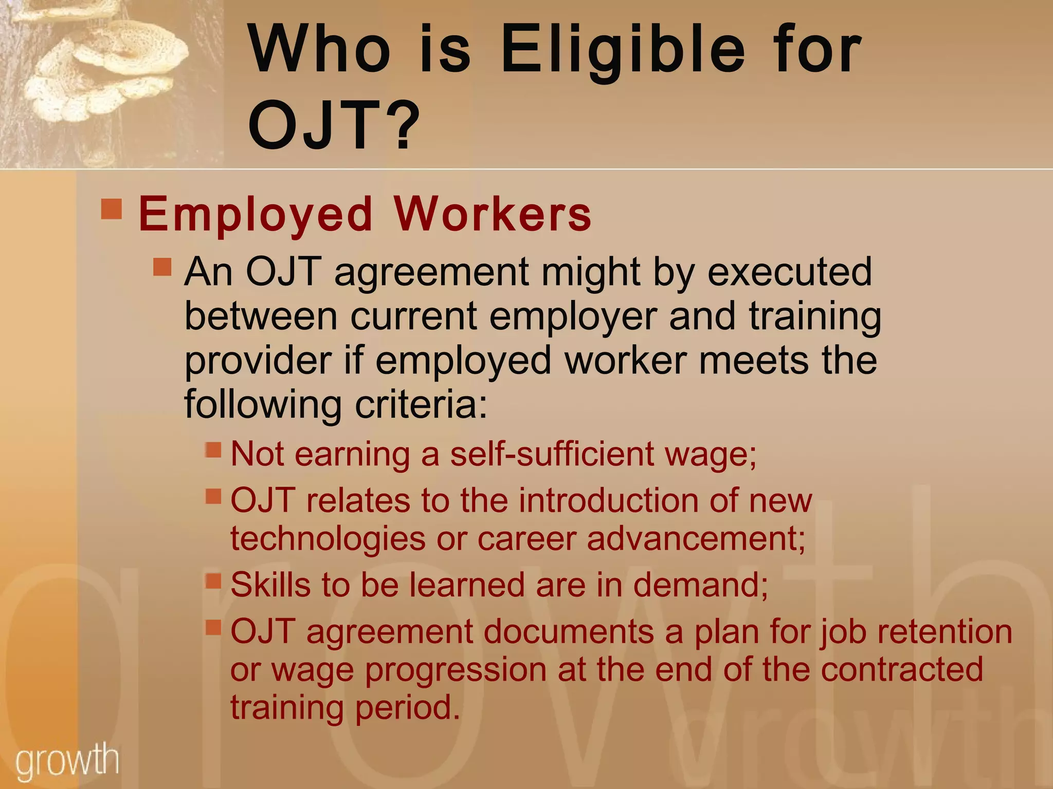 Who is Eligible for
OJT?
 Employed Workers
 An OJT agreement might by executed
between current employer and training
provider if employed worker meets the
following criteria:
 Not earning a self-sufficient wage;
 OJT relates to the introduction of new
technologies or career advancement;
 Skills to be learned are in demand;
 OJT agreement documents a plan for job retention
or wage progression at the end of the contracted
training period.
 