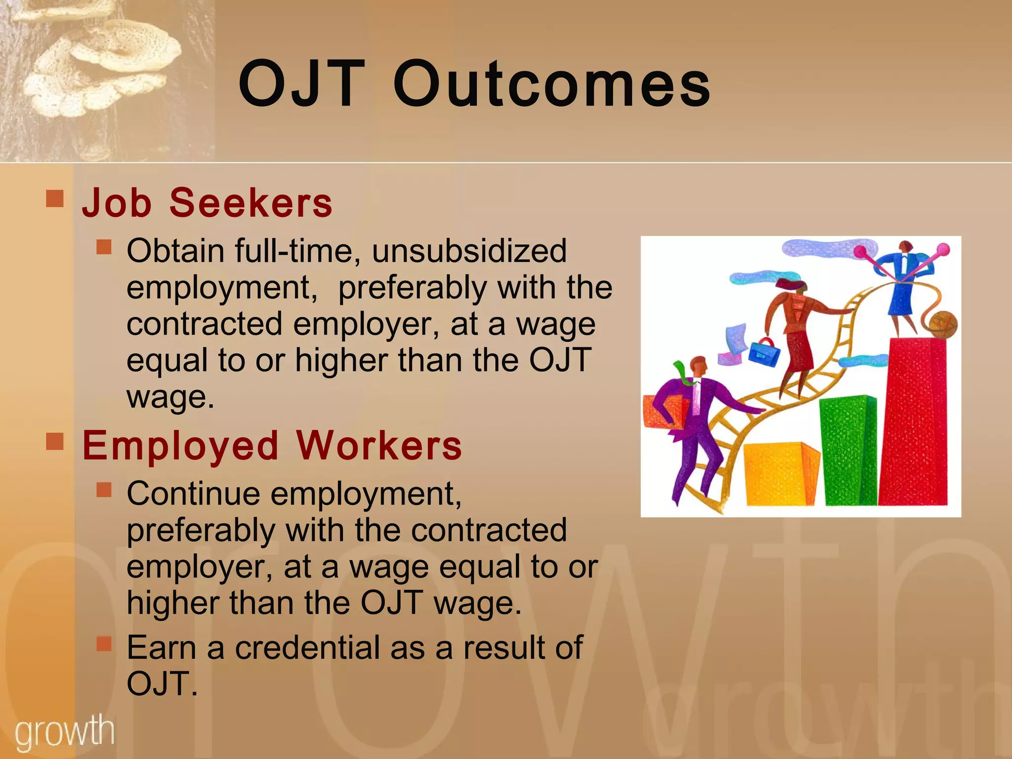 OJT Outcomes
 Job Seekers
 Obtain full-time, unsubsidized
employment, preferably with the
contracted employer, at a wage
equal to or higher than the OJT
wage.
 Employed Workers
 Continue employment,
preferably with the contracted
employer, at a wage equal to or
higher than the OJT wage.
 Earn a credential as a result of
OJT.
 