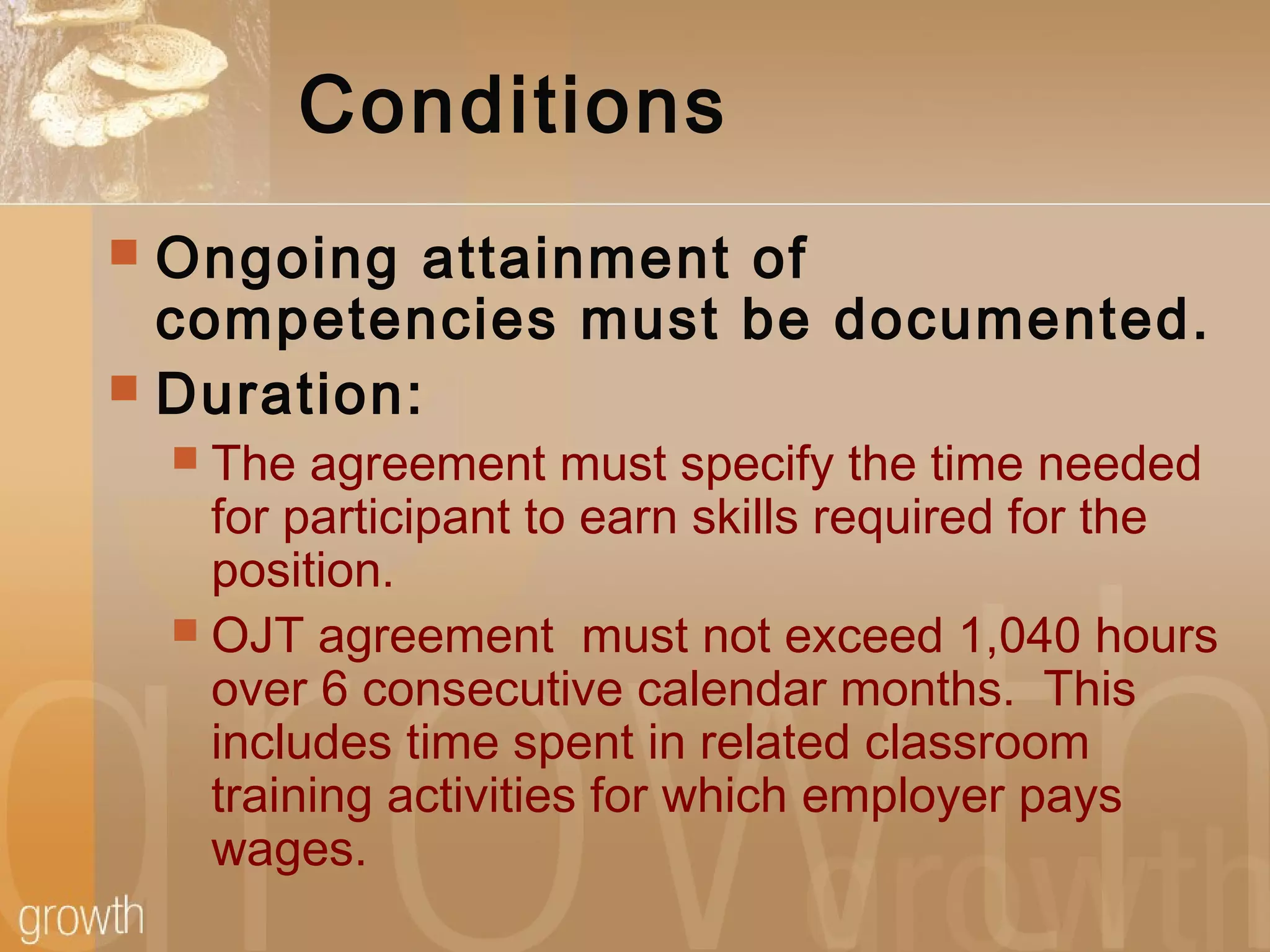 Conditions
 Ongoing attainment of
competencies must be documented.
 Duration:
 The agreement must specify the time needed
for participant to earn skills required for the
position.
 OJT agreement must not exceed 1,040 hours
over 6 consecutive calendar months. This
includes time spent in related classroom
training activities for which employer pays
wages.
 