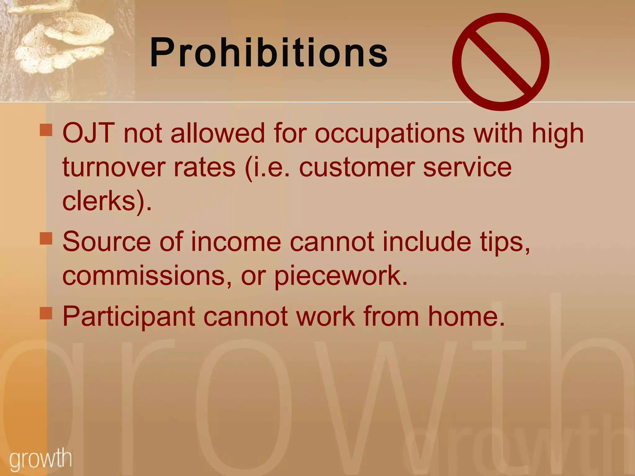 Prohibitions
 OJT not allowed for occupations with high
turnover rates (i.e. customer service
clerks).
 Source of income cannot include tips,
commissions, or piecework.
 Participant cannot work from home.
 