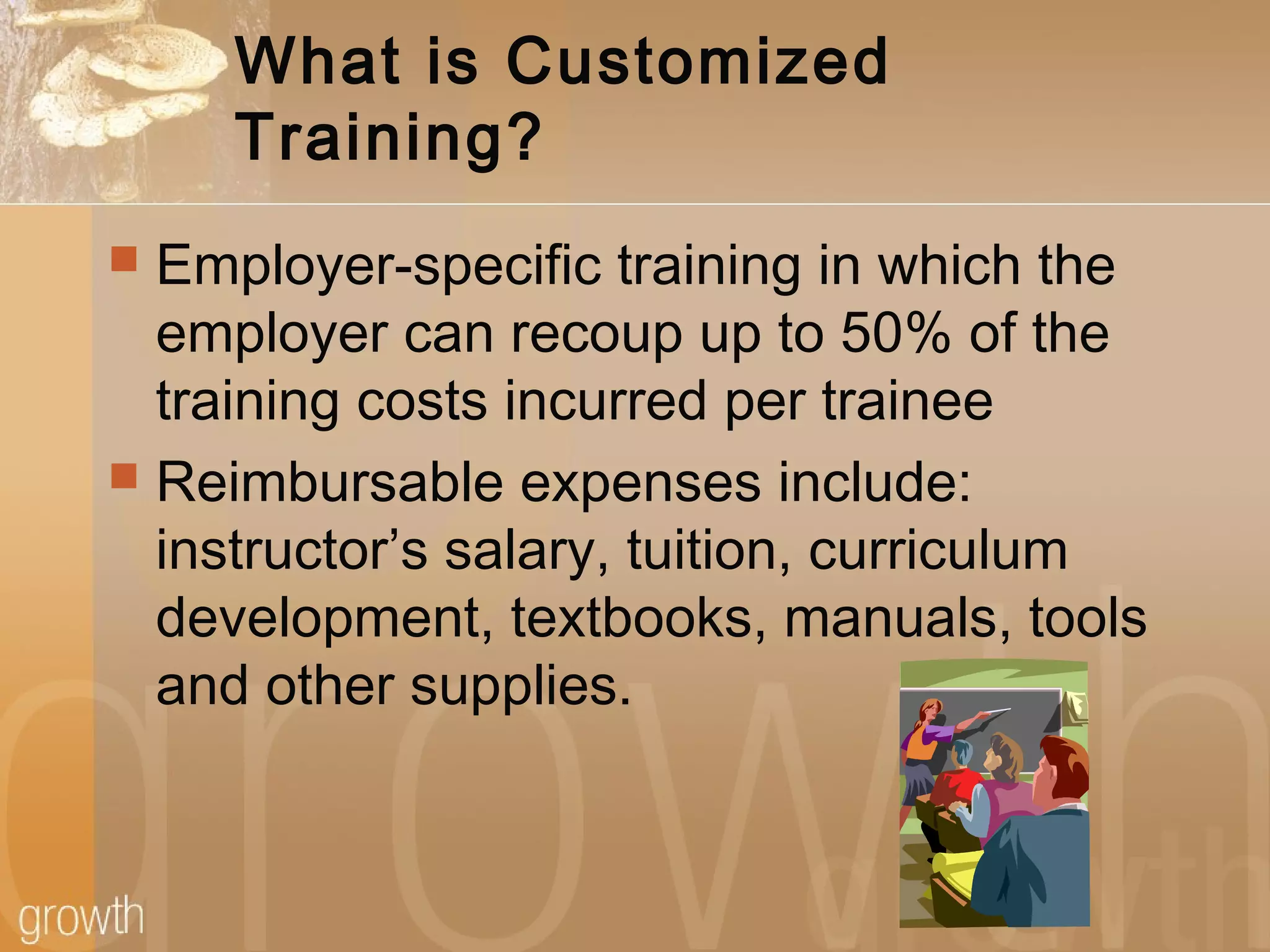 What is Customized
Training?
 Employer-specific training in which the
employer can recoup up to 50% of the
training costs incurred per trainee
 Reimbursable expenses include:
instructor’s salary, tuition, curriculum
development, textbooks, manuals, tools
and other supplies.
 