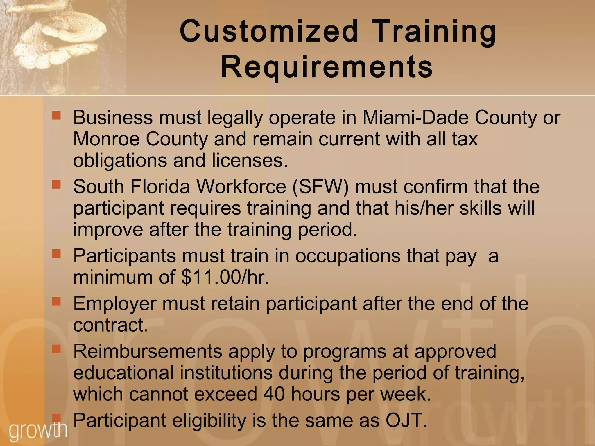 Customized Training
Requirements
 Business must legally operate in Miami-Dade County or
Monroe County and remain current with all tax
obligations and licenses.
 South Florida Workforce (SFW) must confirm that the
participant requires training and that his/her skills will
improve after the training period.
 Participants must train in occupations that pay a
minimum of $11.00/hr.
 Employer must retain participant after the end of the
contract.
 Reimbursements apply to programs at approved
educational institutions during the period of training,
which cannot exceed 40 hours per week.
 Participant eligibility is the same as OJT.
 