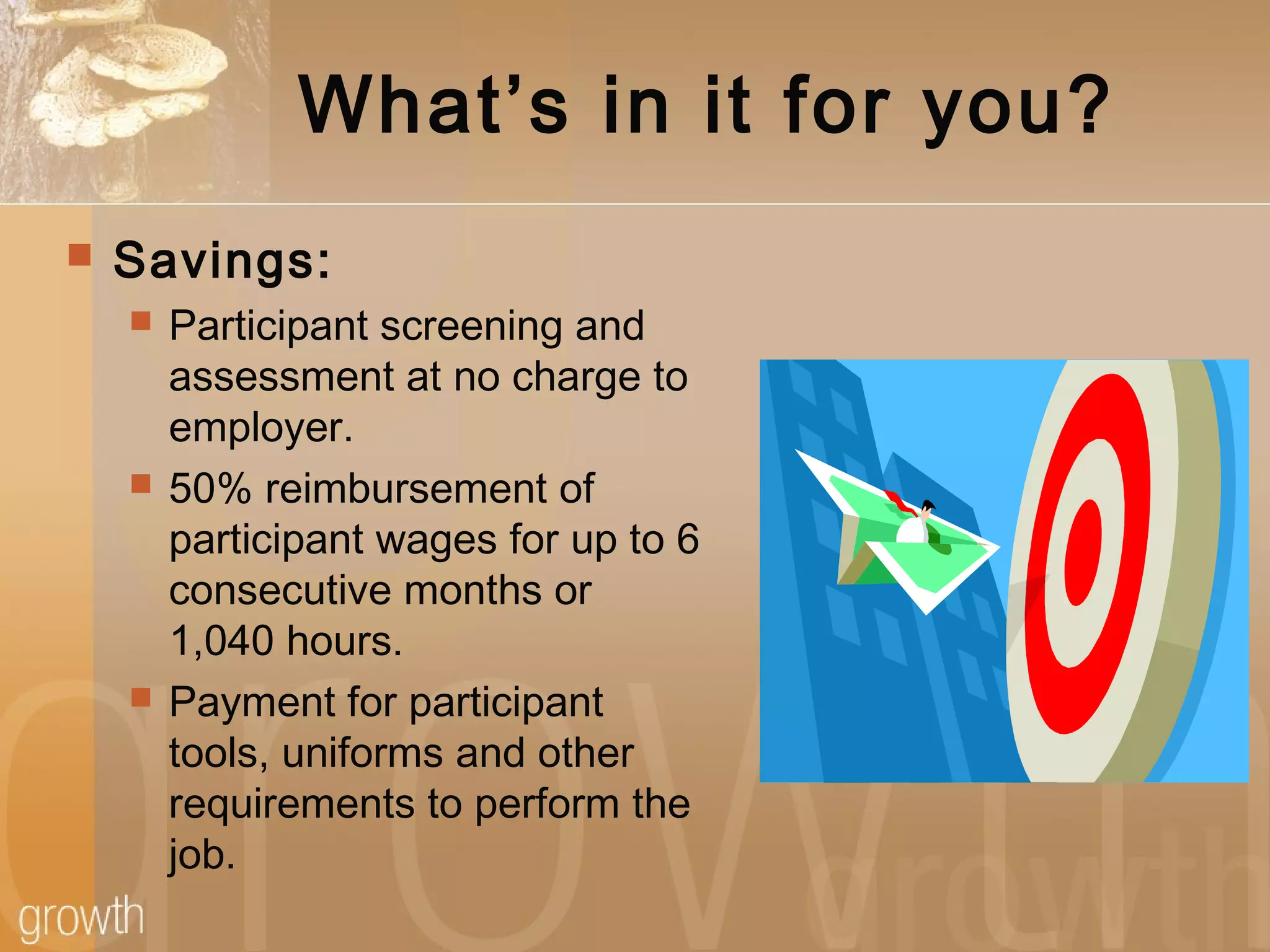 What’s in it for you?
 Savings:
 Participant screening and
assessment at no charge to
employer.
 50% reimbursement of
participant wages for up to 6
consecutive months or
1,040 hours.
 Payment for participant
tools, uniforms and other
requirements to perform the
job.
 