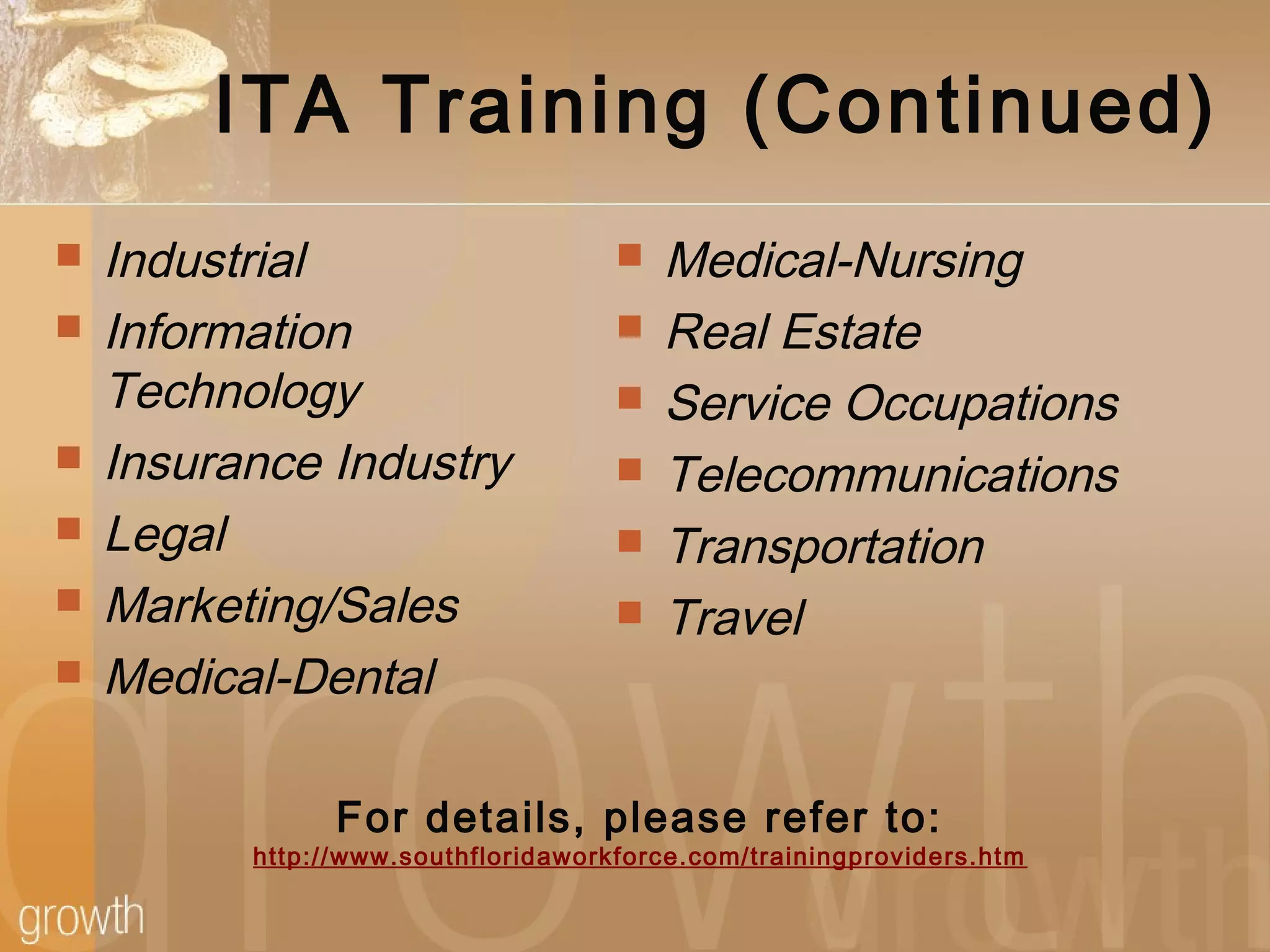 ITA Training (Continued)
 Industrial
 Information
Technology
 Insurance Industry
 Legal
 Marketing/Sales
 Medical-Dental
 Medical-Nursing
 Real Estate
 Service Occupations
 Telecommunications
 Transportation
 Travel
For details, please refer to:
http://www.southfloridaworkforce.com/trainingproviders.htm
 