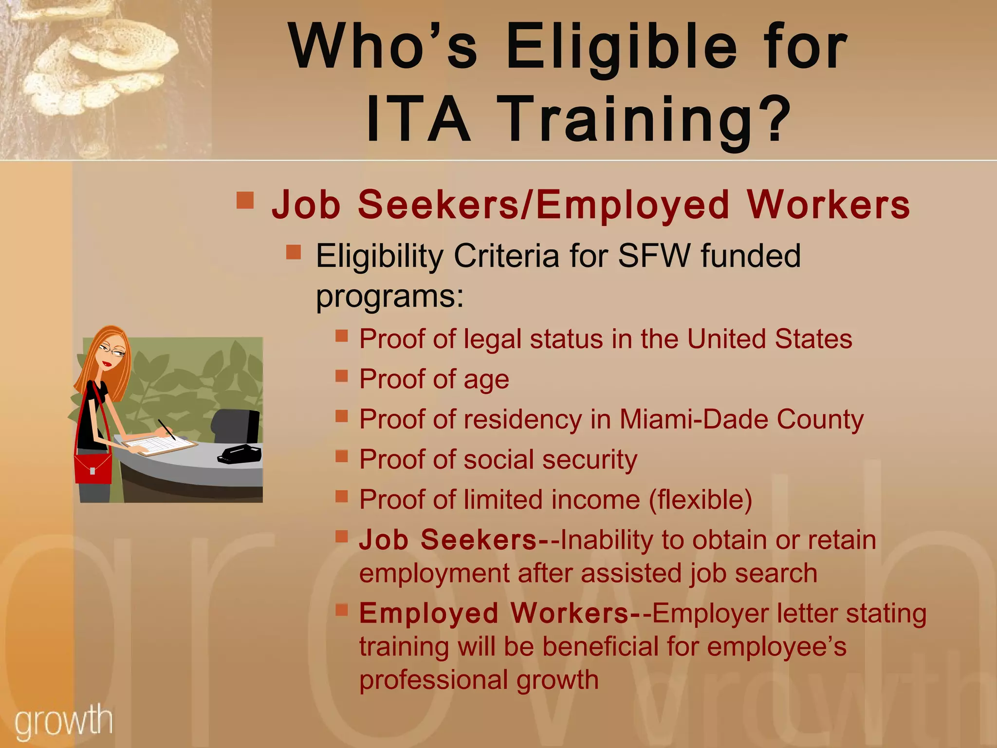 Who’s Eligible for
ITA Training?
 Job Seekers/Employed Workers
 Eligibility Criteria for SFW funded
programs:
 Proof of legal status in the United States
 Proof of age
 Proof of residency in Miami-Dade County
 Proof of social security
 Proof of limited income (flexible)
 Job Seekers--Inability to obtain or retain
employment after assisted job search
 Employed Workers--Employer letter stating
training will be beneficial for employee’s
professional growth
 
