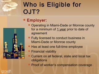 Who is Eligible for
OJT?
 Employer:
 Operating in Miami-Dade or Monroe county
for a minimum of 1 year prior to date of
agreement
 Fully licensed to conduct business in
Miami-Dade or Monroe county
 Has at least one full-time employee
 Financial viability
 Current on all federal, state and local tax
obligations
 Proof of worker’s compensation coverage
 