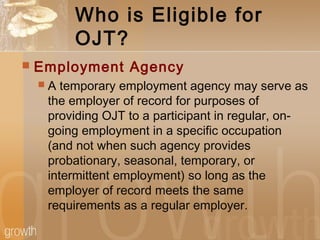 Who is Eligible for
OJT?
 Employment Agency
 A temporary employment agency may serve as
the employer of record for purposes of
providing OJT to a participant in regular, on-
going employment in a specific occupation
(and not when such agency provides
probationary, seasonal, temporary, or
intermittent employment) so long as the
employer of record meets the same
requirements as a regular employer.
 