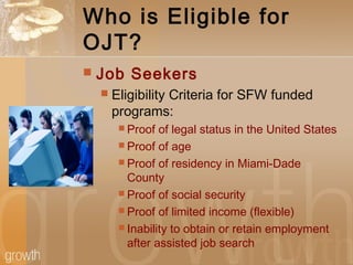 Who is Eligible for
OJT?
 Job Seekers
 Eligibility Criteria for SFW funded
programs:
 Proof of legal status in the United States
 Proof of age
 Proof of residency in Miami-Dade
County
 Proof of social security
 Proof of limited income (flexible)
 Inability to obtain or retain employment
after assisted job search
 