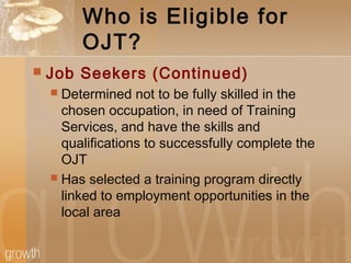 Who is Eligible for
OJT?
 Job Seekers (Continued)
 Determined not to be fully skilled in the
chosen occupation, in need of Training
Services, and have the skills and
qualifications to successfully complete the
OJT
 Has selected a training program directly
linked to employment opportunities in the
local area
 