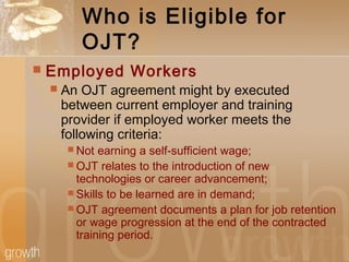 Who is Eligible for
OJT?
 Employed Workers
 An OJT agreement might by executed
between current employer and training
provider if employed worker meets the
following criteria:
 Not earning a self-sufficient wage;
 OJT relates to the introduction of new
technologies or career advancement;
 Skills to be learned are in demand;
 OJT agreement documents a plan for job retention
or wage progression at the end of the contracted
training period.
 