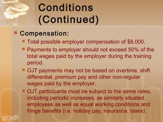 Conditions
(Continued)
 Compensation:
 Total possible employer compensation of $8,000.
 Payments to employer should not exceed 50% of the
total wages paid by the employer during the training
period.
 OJT payments may not be based on overtime, shift
differential, premium pay and other non-regular
wages paid by the employer.
 OJT participants must be subject to the same rates,
including periodic increases, as similarly situated
employees as well as equal working conditions and
fringe benefits (i.e. holiday pay, insurance, taxes).
 