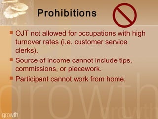 Prohibitions
 OJT not allowed for occupations with high
turnover rates (i.e. customer service
clerks).
 Source of income cannot include tips,
commissions, or piecework.
 Participant cannot work from home.
 