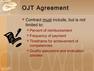 OJT Agreement
 Contract must include, but is not
limited to:
 Percent of reimbursement
 Frequency of payment
 Timeframe for achievement of
competencies
 Quality assurance and evaluation
process
 
