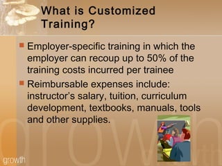 What is Customized
Training?
 Employer-specific training in which the
employer can recoup up to 50% of the
training costs incurred per trainee
 Reimbursable expenses include:
instructor’s salary, tuition, curriculum
development, textbooks, manuals, tools
and other supplies.
 