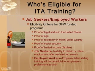 Who’s Eligible for
ITA Training?
 Job Seekers/Employed Workers
 Eligibility Criteria for SFW funded
programs:
 Proof of legal status in the United States
 Proof of age
 Proof of residency in Miami-Dade County
 Proof of social security
 Proof of limited income (flexible)
 Job Seekers--Inability to obtain or retain
employment after assisted job search
 Employed Workers--Employer letter stating
training will be beneficial for employee’s
professional growth
 