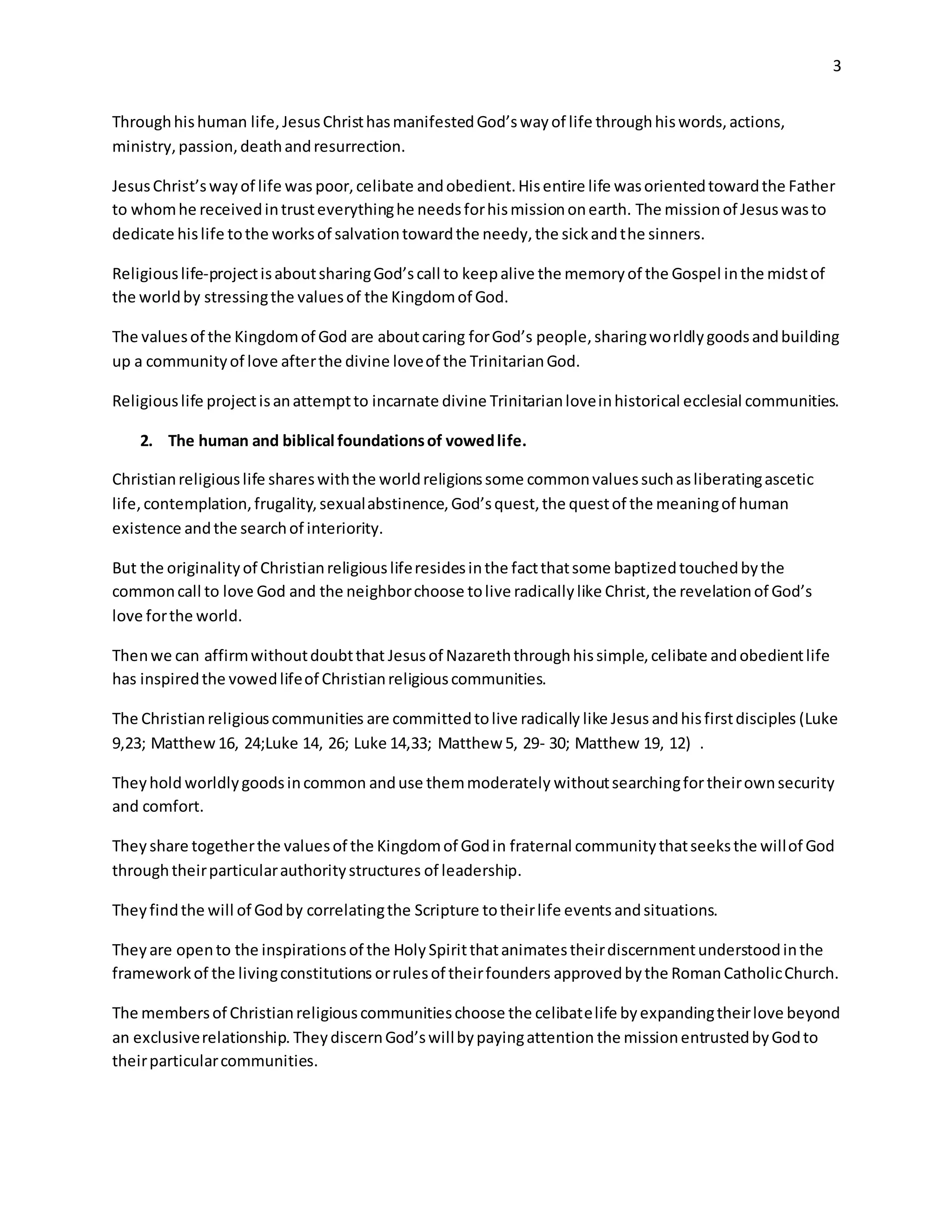 3
Throughhishuman life,JesusChristhasmanifestedGod’swayof life throughhiswords,actions,
ministry,passion,deathandresurrection.
JesusChrist’swayof life was poor,celibate andobedient.Hisentire life wasorientedtowardthe Father
to whomhe receivedintrusteverythinghe needsforhismissiononearth. The missionof Jesuswasto
dedicate hislife tothe worksof salvationtowardthe needy,the sickandthe sinners.
Religiouslife-projectisaboutsharingGod’scall to keepalive the memoryof the Gospel inthe midstof
the worldby stressingthe valuesof the Kingdomof God.
The valuesof the Kingdomof God are aboutcaring forGod’s people,sharingworldlygoodsandbuilding
up a communityof love afterthe divine loveof the TrinitarianGod.
Religiouslife projectisanattemptto incarnate divine Trinitarianloveinhistorical ecclesial communities.
2. The human and biblical foundationsof vowedlife.
Christianreligiouslife shareswiththe worldreligionssome commonvaluessuchasliberatingascetic
life,contemplation,frugality,sexualabstinence,God’squest,the questof the meaningof human
existence andthe searchof interiority.
But the originalityof Christianreligiousliferesidesinthe factthatsome baptizedtouchedbythe
commoncall to love God and the neighborchoose tolive radicallylike Christ,the revelationof God’s
love forthe world.
Thenwe can affirmwithoutdoubtthat Jesusof Nazareththroughhissimple,celibate andobedientlife
has inspiredthe vowedlifeof Christianreligiouscommunities.
The Christianreligiouscommunities are committedtolive radically like Jesus andhisfirstdisciples (Luke
9,23; Matthew16, 24;Luke 14, 26; Luke 14,33; Matthew 5, 29- 30; Matthew 19, 12) .
Theyhold worldlygoodsincommon anduse themmoderately withoutsearchingfortheirownsecurity
and comfort.
They share togetherthe valuesof the Kingdomof Godin fraternal communitythatseeksthe willof God
throughtheirparticularauthoritystructures of leadership.
Theyfindthe will of Godby correlatingthe Scripture totheirlife events andsituations.
Theyare opento the inspirationsof the Holy Spiritthatanimatestheirdiscernmentunderstoodinthe
frameworkof the livingconstitutions orrulesof theirfounders approvedbythe RomanCatholicChurch.
The membersof Christianreligiouscommunitieschoose the celibatelife byexpandingtheirlove beyond
an exclusiverelationship. TheydiscernGod’swillbypayingattention the missionentrustedbyGodto
theirparticularcommunities.
 