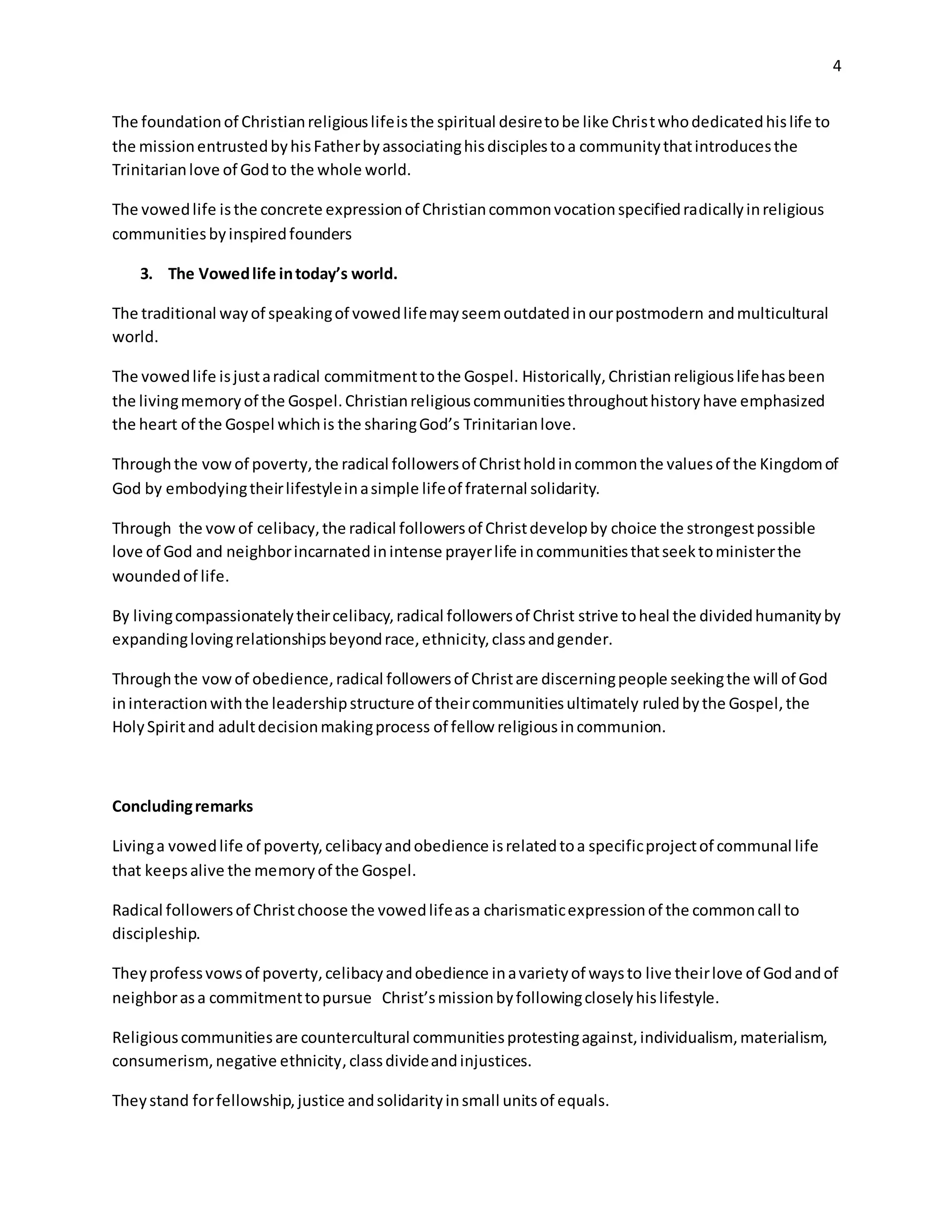 4
The foundationof Christianreligiouslifeisthe spiritual desiretobe like Christwhodedicatedhislife to
the missionentrustedbyhisFatherbyassociatinghisdisciplestoa communitythatintroducesthe
Trinitarianlove of Godto the whole world.
The vowedlife isthe concrete expressionof Christiancommonvocationspecifiedradicallyinreligious
communitiesbyinspiredfounders
3. The Vowedlife intoday’s world.
The traditional wayof speakingof vowedlifemayseemoutdatedinourpostmodern andmulticultural
world.
The vowedlife isjustaradical commitmenttothe Gospel. Historically,Christianreligiouslifehasbeen
the livingmemoryof the Gospel.Christianreligiouscommunitiesthroughouthistoryhave emphasized
the heart of the Gospel whichis the sharingGod’s Trinitarianlove.
Throughthe vowof poverty,the radical followersof Christholdincommonthe valuesof the Kingdomof
God by embodyingtheirlifestyleinasimple lifeof fraternal solidarity.
Through the vowof celibacy,the radical followersof Christdevelopby choice the strongestpossible
love of God and neighborincarnatedinintense prayerlife incommunitiesthatseektoministerthe
woundedof life.
By livingcompassionatelytheircelibacy,radical followersof Christ strive toheal the dividedhumanityby
expandinglovingrelationshipsbeyondrace,ethnicity,classandgender.
Throughthe vowof obedience,radical followersof Christare discerningpeople seekingthe will of God
ininteractionwiththe leadershipstructure of theircommunitiesultimately ruledbythe Gospel,the
HolySpiritand adultdecisionmakingprocess of fellow religiousincommunion.
Concludingremarks
Livinga vowedlife of poverty,celibacyandobedience isrelatedtoa specificprojectof communal life
that keepsalive the memoryof the Gospel.
Radical followersof Christchoose the vowedlifeasa charismaticexpressionof the commoncall to
discipleship.
Theyprofessvowsof poverty,celibacyandobedience inavarietyof waysto live theirlove of Godandof
neighborasa commitmenttopursue Christ’smissionbyfollowingcloselyhislifestyle.
Religiouscommunitiesare countercultural communitiesprotestingagainst,individualism, materialism,
consumerism,negative ethnicity,classdivideandinjustices.
Theystand forfellowship,justice andsolidarityinsmall unitsof equals.
 