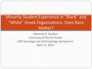Montrell D. Sanders
University Of North Florida
UNF Sociology and Anthropology Symposium
April 12, 2014
Minority Student Experience in “Black” and
“White” Greek Organizations: Does Race
Matter?
 