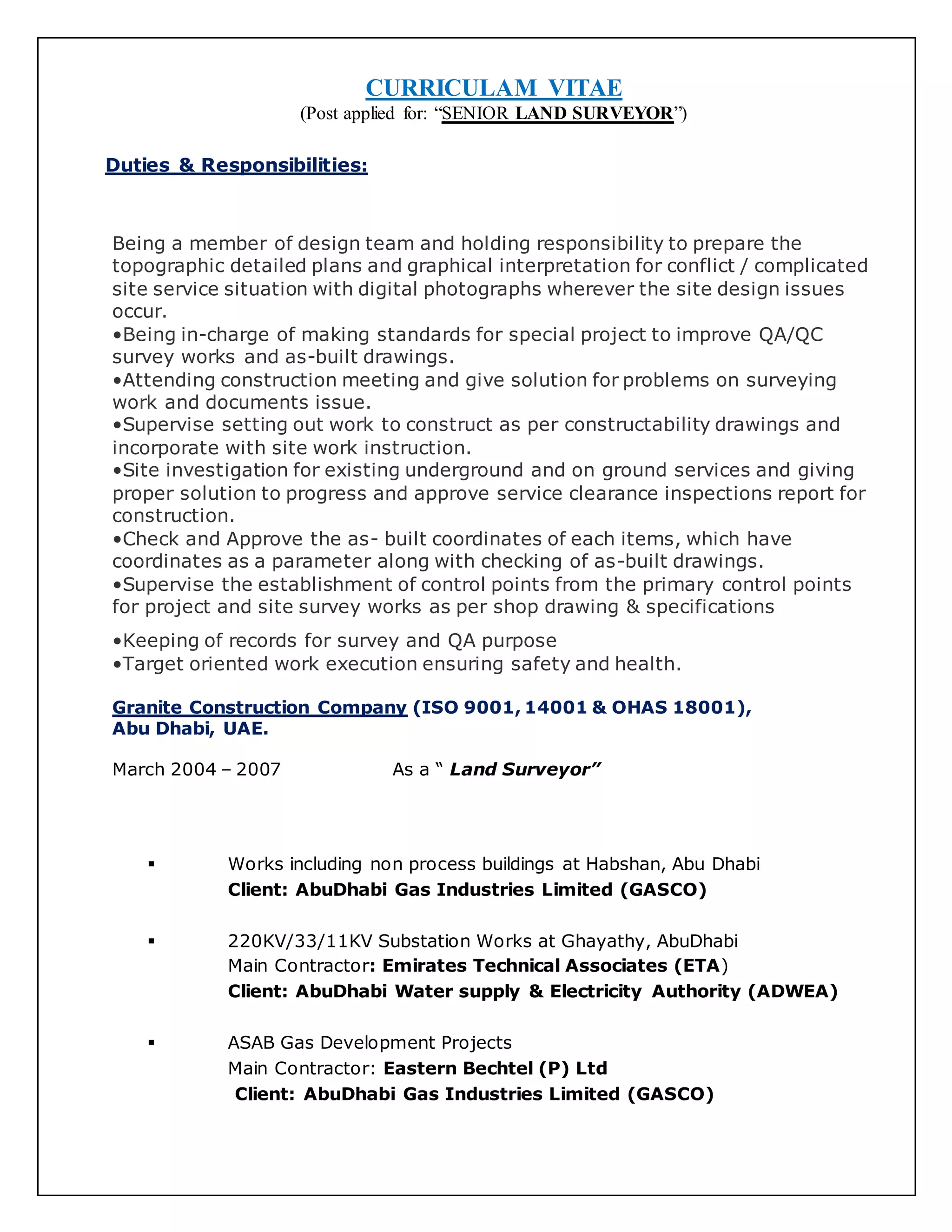 CURRICULAM VITAE
(Post applied for: “SENIOR LAND SURVEYOR”)
Duties & Responsibilities:
Being a member of design team and holding responsibility to prepare the
topographic detailed plans and graphical interpretation for conflict / complicated
site service situation with digital photographs wherever the site design issues
occur.
•Being in-charge of making standards for special project to improve QA/QC
survey works and as-built drawings.
•Attending construction meeting and give solution for problems on surveying
work and documents issue.
•Supervise setting out work to construct as per constructability drawings and
incorporate with site work instruction.
•Site investigation for existing underground and on ground services and giving
proper solution to progress and approve service clearance inspections report for
construction.
•Check and Approve the as- built coordinates of each items, which have
coordinates as a parameter along with checking of as-built drawings.
•Supervise the establishment of control points from the primary control points
for project and site survey works as per shop drawing & specifications
•Keeping of records for survey and QA purpose
•Target oriented work execution ensuring safety and health.
Granite Construction Company (ISO 9001, 14001 & OHAS 18001),
Abu Dhabi, UAE.
March 2004 – 2007 As a “ Land Surveyor”
 Works including non process buildings at Habshan, Abu Dhabi
Client: AbuDhabi Gas Industries Limited (GASCO)
 220KV/33/11KV Substation Works at Ghayathy, AbuDhabi
Main Contractor: Emirates Technical Associates (ETA)
Client: AbuDhabi Water supply & Electricity Authority (ADWEA)
 ASAB Gas Development Projects
Main Contractor: Eastern Bechtel (P) Ltd
Client: AbuDhabi Gas Industries Limited (GASCO)
 