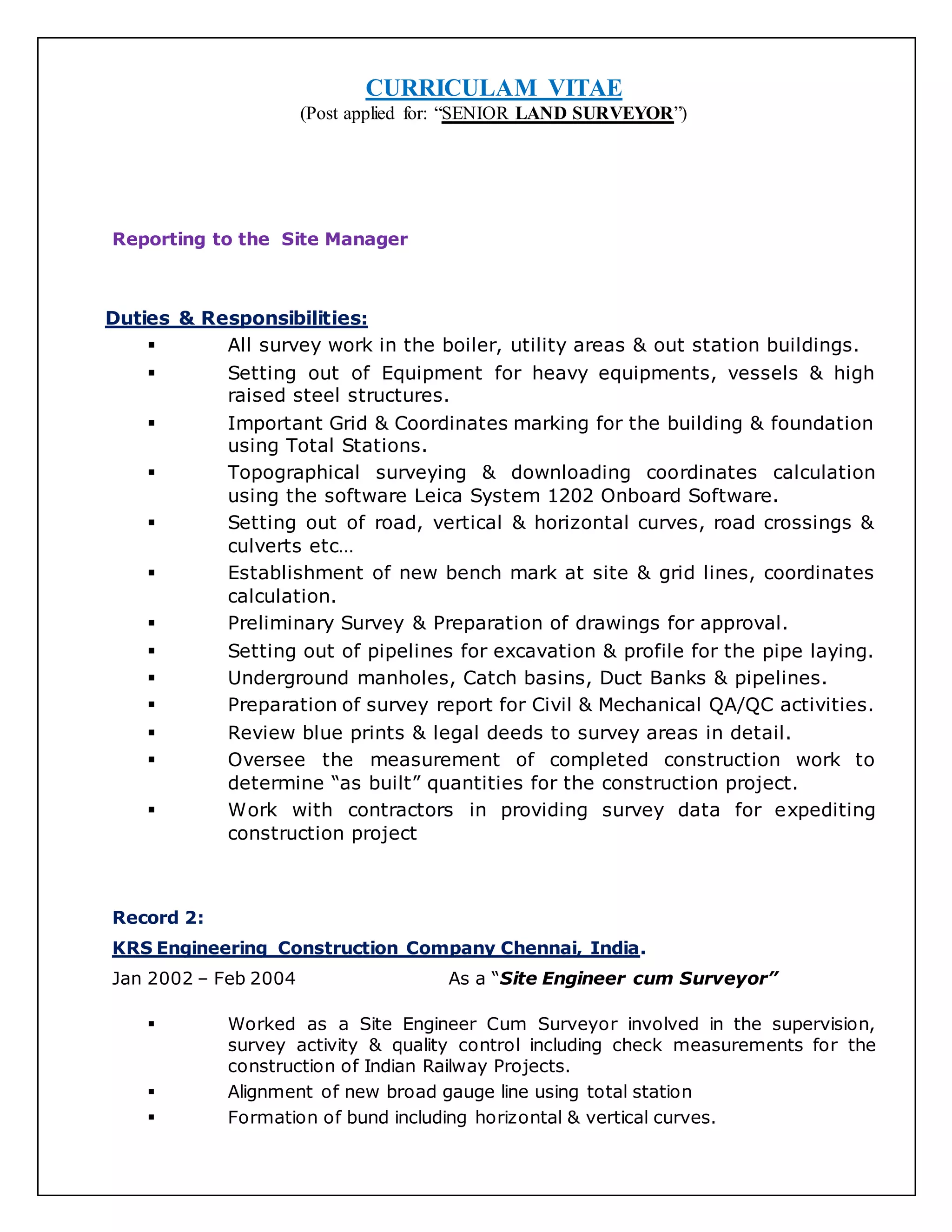 CURRICULAM VITAE
(Post applied for: “SENIOR LAND SURVEYOR”)
Reporting to the Site Manager
Duties & Responsibilities:
 All survey work in the boiler, utility areas & out station buildings.
 Setting out of Equipment for heavy equipments, vessels & high
raised steel structures.
 Important Grid & Coordinates marking for the building & foundation
using Total Stations.
 Topographical surveying & downloading coordinates calculation
using the software Leica System 1202 Onboard Software.
 Setting out of road, vertical & horizontal curves, road crossings &
culverts etc…
 Establishment of new bench mark at site & grid lines, coordinates
calculation.
 Preliminary Survey & Preparation of drawings for approval.
 Setting out of pipelines for excavation & profile for the pipe laying.
 Underground manholes, Catch basins, Duct Banks & pipelines.
 Preparation of survey report for Civil & Mechanical QA/QC activities.
 Review blue prints & legal deeds to survey areas in detail.
 Oversee the measurement of completed construction work to
determine “as built” quantities for the construction project.
 Work with contractors in providing survey data for expediting
construction project
Record 2:
KRS Engineering Construction Company Chennai, India.
Jan 2002 – Feb 2004 As a “Site Engineer cum Surveyor”
 Worked as a Site Engineer Cum Surveyor involved in the supervision,
survey activity & quality control including check measurements for the
construction of Indian Railway Projects.
 Alignment of new broad gauge line using total station
 Formation of bund including horizontal & vertical curves.
 