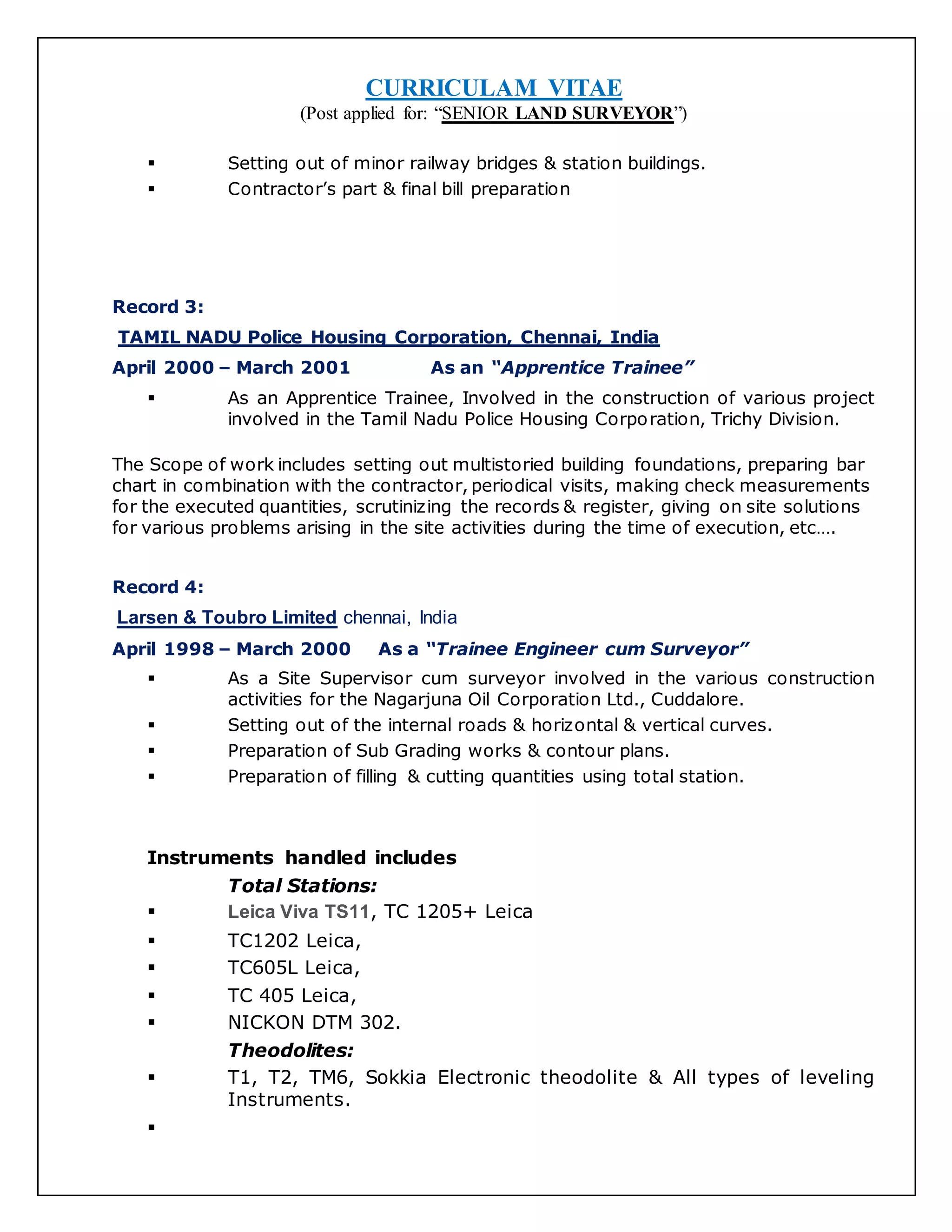 CURRICULAM VITAE
(Post applied for: “SENIOR LAND SURVEYOR”)
 Setting out of minor railway bridges & station buildings.
 Contractor’s part & final bill preparation
Record 3:
TAMIL NADU Police Housing Corporation, Chennai, India
April 2000 – March 2001 As an “Apprentice Trainee”
 As an Apprentice Trainee, Involved in the construction of various project
involved in the Tamil Nadu Police Housing Corporation, Trichy Division.
The Scope of work includes setting out multistoried building foundations, preparing bar
chart in combination with the contractor, periodical visits, making check measurements
for the executed quantities, scrutinizing the records & register, giving on site solutions
for various problems arising in the site activities during the time of execution, etc….
Record 4:
Larsen & Toubro Limited chennai, India
April 1998 – March 2000 As a “Trainee Engineer cum Surveyor”
 As a Site Supervisor cum surveyor involved in the various construction
activities for the Nagarjuna Oil Corporation Ltd., Cuddalore.
 Setting out of the internal roads & horizontal & vertical curves.
 Preparation of Sub Grading works & contour plans.
 Preparation of filling & cutting quantities using total station.
Instruments handled includes
Total Stations:
 Leica Viva TS11, TC 1205+ Leica
 TC1202 Leica,
 TC605L Leica,
 TC 405 Leica,
 NICKON DTM 302.
Theodolites:
 T1, T2, TM6, Sokkia Electronic theodolite & All types of leveling
Instruments.

 