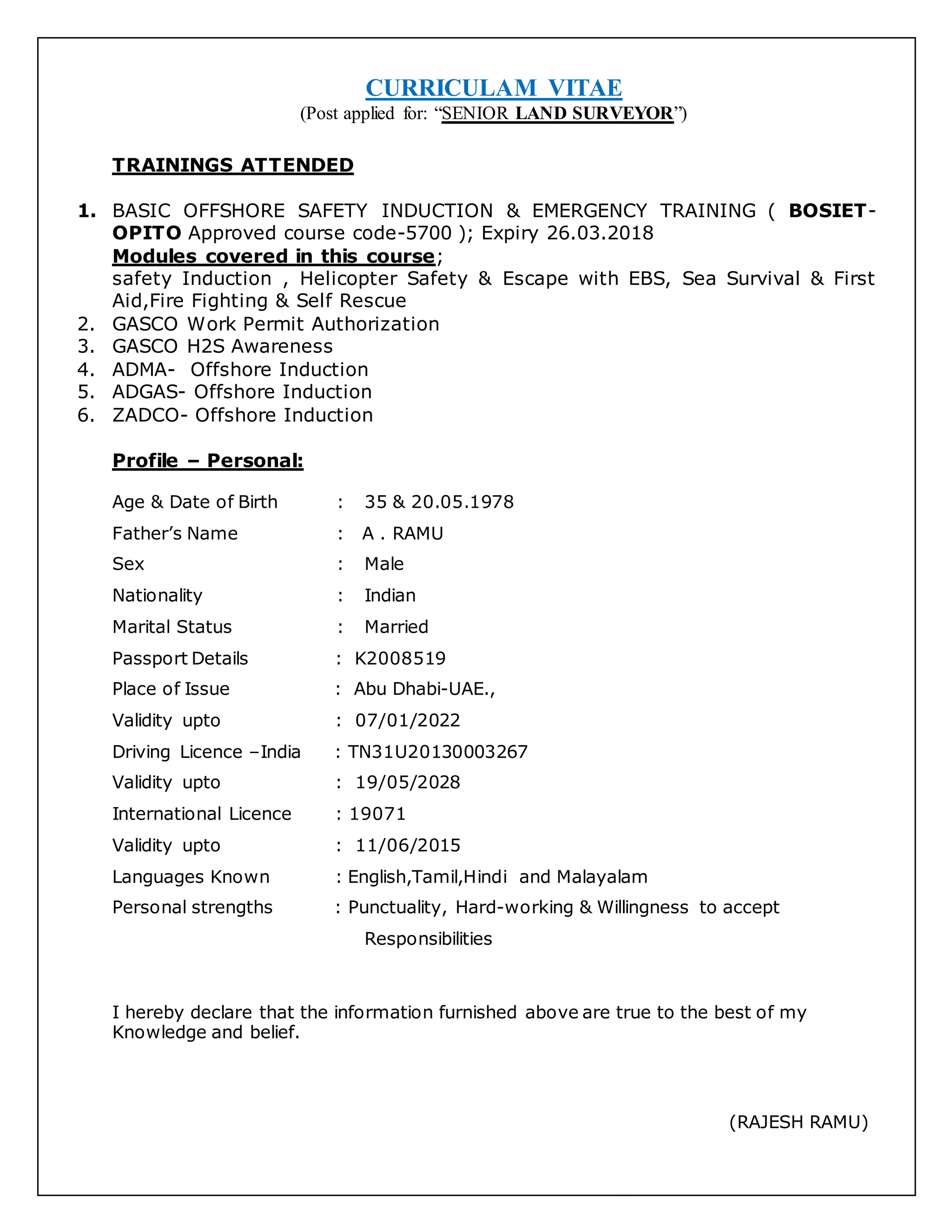 CURRICULAM VITAE
(Post applied for: “SENIOR LAND SURVEYOR”)
TRAININGS ATTENDED
1. BASIC OFFSHORE SAFETY INDUCTION & EMERGENCY TRAINING ( BOSIET-
OPITO Approved course code-5700 ); Expiry 26.03.2018
Modules covered in this course;
safety Induction , Helicopter Safety & Escape with EBS, Sea Survival & First
Aid,Fire Fighting & Self Rescue
2. GASCO Work Permit Authorization
3. GASCO H2S Awareness
4. ADMA- Offshore Induction
5. ADGAS- Offshore Induction
6. ZADCO- Offshore Induction
Profile – Personal:
Age & Date of Birth : 35 & 20.05.1978
Father’s Name : A . RAMU
Sex : Male
Nationality : Indian
Marital Status : Married
Passport Details : K2008519
Place of Issue : Abu Dhabi-UAE.,
Validity upto : 07/01/2022
Driving Licence –India : TN31U20130003267
Validity upto : 19/05/2028
International Licence : 19071
Validity upto : 11/06/2015
Languages Known : English,Tamil,Hindi and Malayalam
Personal strengths : Punctuality, Hard-working & Willingness to accept
Responsibilities
I hereby declare that the information furnished above are true to the best of my
Knowledge and belief.
(RAJESH RAMU)
 