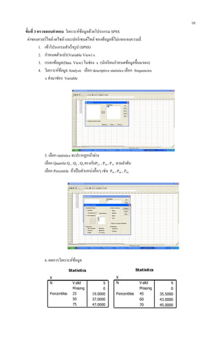 10
ขั้นที่ 3 ตรวจสอบคาตอบ วิเคราะห์ข้อมูลด้วยโปรแกรม SPSS
ค่าของควอร์ไทล์ เดไซล์ และเปอร์เซนต์ไทล์ ของข้อมูลที่ไม่แจกแจงความถี่
1. เข้าโปรแกรมสาเร็จรูป (SPSS)
2. กาหนดตัวแปร(Variable View) x
3. กรอกข้อมูล(Data View) ในช่อง x (นักเรียนกาหนดข้อมูลขึ้นมาเอง)
4. วิเคราะห์ข้อมูล Analyze เลือก descriptive statistics เลือก frequencies
x ส่งมาช่อง Variable
5. เลือก statistics จะปรากฏหน้าต่าง
เลือก Quartile Q1 , Q2 , Q3 ตรงกับP25 , P50 , P75 ตามลาดับ
เลือก Percentile ถ้าเป็นตาแหน่งอื่นๆ เช่น P45 , P60 , P80
6. ผลการวิเคราะห์ข้อมูล
Statistics
X
9
0
19.0000
37.0000
47.0000
V alid
Missing
N
25
50
75
Percentiles
Statistics
X
9
0
35.5000
43.0000
45.0000
V alid
Missing
N
45
60
70
Percentiles
 