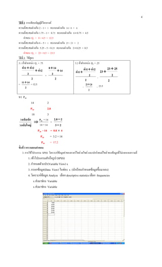 4
วิธีที่ 2 การเทียบบัญญัติไตรยางค์
ความถี่สะสมต่างกัน 2 – 1 = 1 คะแนนต่างกัน 14 - 8 = 6
ความถี่สะสมต่างกัน 1.75 – 1 = 0.75 คะแนนต่างกัน 60.75 = 4.5
ค่าของ Q1 = 8 + 4.5 = 12.5
ความถี่สะสมต่างกัน 6 – 5 = 1 คะแนนต่างกัน 25 - 23 = 2
ความถี่สะสมต่างกัน 5.25 – 5 = 0.25 คะแนนต่างกัน 20.25 = 0.5
ค่าของ Q3 = 23 + 0.5 = 23.5
วิธีที่ 3 ใช้สูตร
3.1 ถ้าตาแหน่ง Q1 = .75
2
2ค่า
2
2ค่า1ค่า


=
2
14
2
148


=
2
1411
= 12.5
3.2 ถ้าตาแหน่ง Q3 = .25
2
2
2ค่า1ค่า
1ค่า


=
2
2
2523
23


=
2
2423
= 23.5
หา P40
14 2
P40 2.8
18 3
วงเล็บใหญ่
วงเล็บเล็ก

1418
1440

P
=
23
28.2


P40 - 14 = 0.8  4
P40 = 3.2 + 14
P40 = 17.2
ขั้นที่3 ตรวจสอบคาตอบ
3. การใช้โปรแกรม SPSS วิเคราะห์ข้อมูลค่าของควอร์ไทล์เดไซล์และเปอร์เซนต์ไทล์ของข้อมูลที่ไม่แจกแจงความถี่
1. เข้าโปรแกรมสาเร็จรูป (SPSS)
2. กาหนดตัวแปร(Variable View) x
3. กรอกข้อมูล(Data View) ในช่อง x (นักเรียนกาหนดข้อมูลขึ้นมาเอง)
4. วิเคราะห์ข้อมูล Analyze เลือก descriptive statistics เลือก frequencies
x ส่งมาช่อง Variable
x ส่งมาช่อง Variable
 