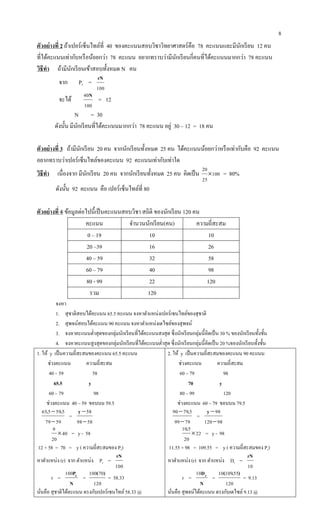8
ตัวอย่างที่ 2 ถ้าเปอร์เซ็นไทล์ที่ 40 ของคะแนนสอบวิชาวิทยาศาสตร์คือ 78 คะแนนและมีนักเรียน 12 คน
ที่ได้คะแนนเท่ากับหรือน้อยกว่า 78 คะแนน อยากทราบว่ามีนักเรียนกี่คนที่ได้คะแนนมากกว่า 78 คะแนน
วิธีทา ถ้ามีนักเรียนเข้าสอบทั้งหมด N คน
จาก Pr =
100
rN
จะได้
100
40N
= 12
N = 30
ดังนั้น มีนักเรียนที่ได้คะแนนมากกว่า 78 คะแนน อยู่ 30 – 12 = 18 คน
ตัวอย่างที่ 3 ถ้ามีนักเรียน 20 คน จากนักเรียนทั้งหมด 25 คน ได้คะแนนน้อยกว่าหรือเท่ากับคือ 92 คะแนน
อยากทราบว่าเปอร์เซ็นไทล์ของคะแนน 92 คะแนนเท่ากับเท่าใด
วิธีทา เนื่องจาก มีนักเรียน 20 คน จากนักเรียนทั้งหมด 25 คน คิดเป็น 100
25
20
 = 80%
ดังนั้น 92 คะแนน คือ เปอร์เซ็นไทล์ที่ 80
ตัวอย่างที่ 4 ข้อมูลต่อไปนี้เป็นคะแนนสอบวิชา สถิติ ของนักเรียน 120 คน
คะแนน จานวนนักเรียน(คน) ความถี่สะสม
0 – 19 10 10
20 –39 16 26
40 – 59 32 58
60 – 79 40 98
80 - 99 22 120
รวม 120
จงหา
1. สุชาติสอบได้คะแนน 65.5 คะแนน จงหาตาแหน่งเปอร์เซนไทล์ของสุชาติ
2. สุพจน์สอบได้คะแนน 90 คะแนน จงหาตาแหน่งเดไซล์ของสุพจน์
3. จงหาคะแนนต่าสุดของกลุ่มนักเรียนที่ได้คะแนนสงสุด ซึ่งนักเรียนกลุ่มนี้คิดเป็น 30 % ของนักเรียนทั้งชั้น
4. จงหาคะแนนสูงสุดของกลุ่มนักเรียนที่ได้คะแนนต่าสุด ซึ่งนักเรียนกลุ่มนี้คิดเป็น 20 %ของนักเรียนทั้งชั้น
1. ให้ y เป็นความถี่สะสมของคะแนน 65.5 คะแนน
ช่วงคะแนน ความถี่สะสม
40 – 59 58
65.5 y
60 – 79 98
ช่วงคะแนน 40 – 59 ขอบบน 59.5
5979
559565

 ..
=
5898
58

y
40
20
6
 = y - 58
12 + 58 = 70 = y ( ความถี่สะสมของ Pr)
หาตาแหน่ง (r) จาก ตาแหน่ง Pr =
100
rN
r =
N
Pr100
=
120
70100 )(
= 58.33
นั่นคือ สุชาติได้คะแนน ตรงกับเปอร์เซนไทล์58.33 @
2. ให้ y เป็นความถี่สะสมของคะแนน 90 คะแนน
ช่วงคะแนน ความถี่สะสม
60 – 79 98
70 y
80 – 99 120
ช่วงคะแนน 60 – 79 ขอบบน 79.5
7999
57990

 .
=
98120
98

y
22
20
510

.
= y - 98
11.55 + 98 = 109.55 = y ( ความถี่สะสมของ Pr)
หาตาแหน่ง (r) จาก ตาแหน่ง Dr =
10
rN
r =
N
Dr10
=
120
5510910 ).(
= 9.13
นั่นคือ สุพจน์ได้คะแนน ตรงกับเดไซล์9.13 @
 
