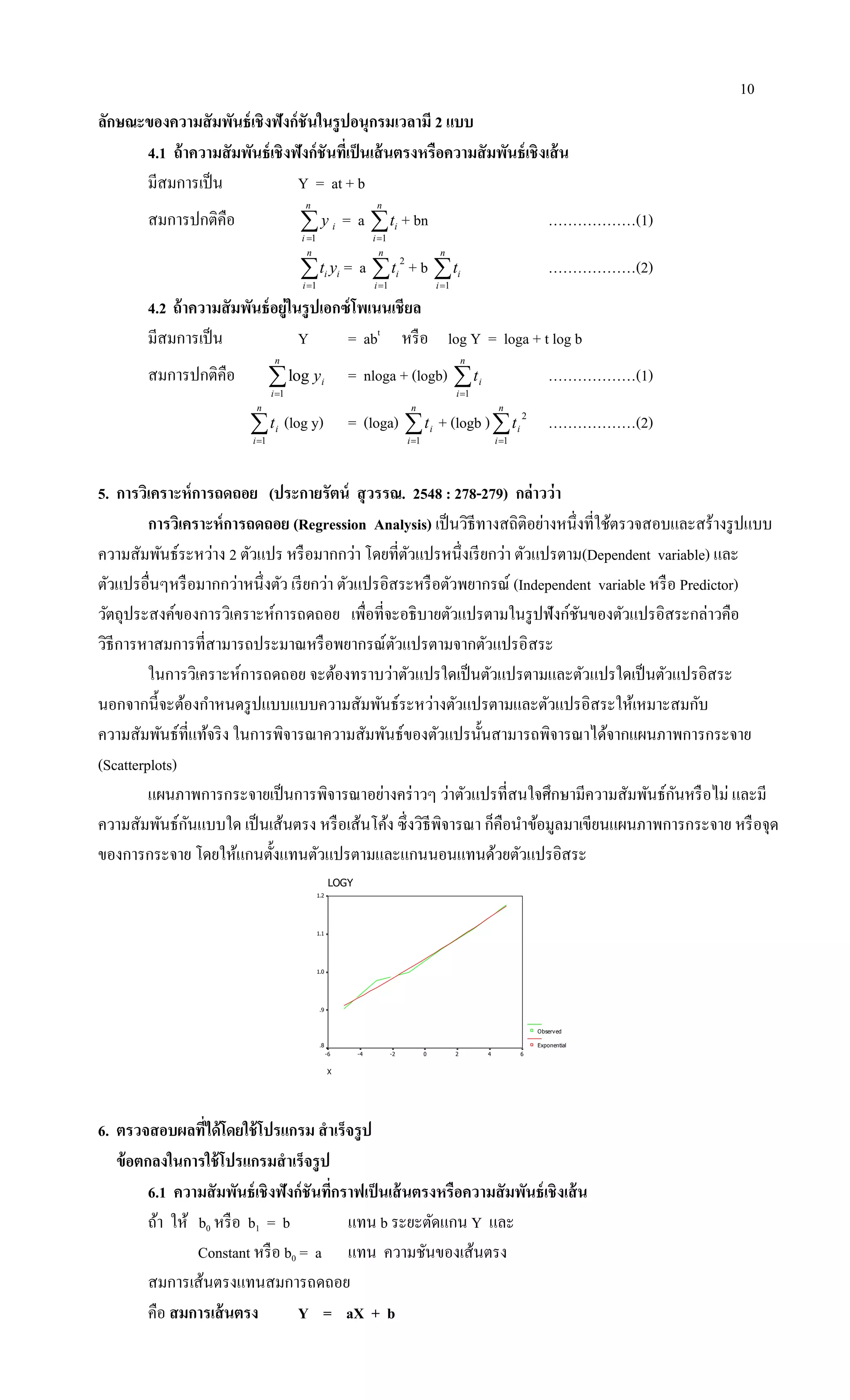 10
ลักษณะของความสัมพันธ์เชิงฟังก์ชันในรูปอนุกรมเวลามี 2 แบบ
4.1 ถ้าความสัมพันธ์เชิงฟังก์ชันที่เป็นเส้นตรงหรือความสัมพันธ์เชิงเส้น
มีสมการเป็น Y = at + b
สมการปกติคือ 
n
i
iy
1
= a 
n
i
it
1
+ bn ………………(1)

n
i
ii yt
1
= a 
n
i
it
1
2
+ b 
n
i
it
1
………………(2)
4.2 ถ้าความสัมพันธ์อยู่ในรูปเอกซ์โพเนนเชียล
มีสมการเป็น Y = abt
หรือ log Y = loga + t log b
สมการปกติคือ 
n
i
iy
1
log = nloga + (logb) 
n
i
it
1
………………(1)

n
i
it
1
(log y) = (loga) 
n
i
it
1
+ (logb )
n
i
it
1
2
………………(2)
5. การวิเคราะห์การถดถอย (ประกายรัตน์ สุวรรณ. 2548 : 278-279) กล่าวว่า
การวิเคราะห์การถดถอย (Regression Analysis) เป็นวิธีทางสถิติอย่างหนึ่งที่ใช้ตรวจสอบและสร้างรูปแบบ
ความสัมพันธ์ระหว่าง 2 ตัวแปร หรือมากกว่า โดยที่ตัวแปรหนึ่งเรียกว่า ตัวแปรตาม(Dependent variable) และ
ตัวแปรอื่นๆหรือมากกว่าหนึ่งตัว เรียกว่า ตัวแปรอิสระหรือตัวพยากรณ์ (Independent variable หรือ Predictor)
วัตถุประสงค์ของการวิเคราะห์การถดถอย เพื่อที่จะอธิบายตัวแปรตามในรูปฟังก์ชันของตัวแปรอิสระกล่าวคือ
วิธีการหาสมการที่สามารถประมาณหรือพยากรณ์ตัวแปรตามจากตัวแปรอิสระ
ในการวิเคราะห์การถดถอย จะต้องทราบว่าตัวแปรใดเป็นตัวแปรตามและตัวแปรใดเป็นตัวแปรอิสระ
นอกจากนี้จะต้องกาหนดรูปแบบแบบความสัมพันธ์ระหว่างตัวแปรตามและตัวแปรอิสระให้เหมาะสมกับ
ความสัมพันธ์ที่แท้จริง ในการพิจารณาความสัมพันธ์ของตัวแปรนั้นสามารถพิจารณาได้จากแผนภาพการกระจาย
(Scatterplots)
แผนภาพการกระจายเป็นการพิจารณาอย่างคร่าวๆ ว่าตัวแปรที่สนใจศึกษามีความสัมพันธ์กันหรือไม่ และมี
ความสัมพันธ์กันแบบใด เป็นเส้นตรง หรือเส้นโค้ง ซึ่งวิธีพิจารณา ก็คือนาข้อมูลมาเขียนแผนภาพการกระจาย หรือจุด
ของการกระจาย โดยให้แกนตั้งแทนตัวแปรตามและแกนนอนแทนด้วยตัวแปรอิสระ
LOGY
X
6420-2-4-6
1.2
1.1
1.0
.9
.8
Observed
Exponential
6. ตรวจสอบผลที่ได้โดยใช้โปรแกรม สาเร็จรูป
ข้อตกลงในการใช้โปรแกรมสาเร็จรูป
6.1 ความสัมพันธ์เชิงฟังก์ชันที่กราฟเป็นเส้นตรงหรือความสัมพันธ์เชิงเส้น
ถ้า ให้ b0 หรือ b1 = b แทน b ระยะตัดแกน Y และ
Constant หรือ b0 = a แทน ความชันของเส้นตรง
สมการเส้นตรงแทนสมการถดถอย
คือ สมการเส้นตรง Y = aX + b
 