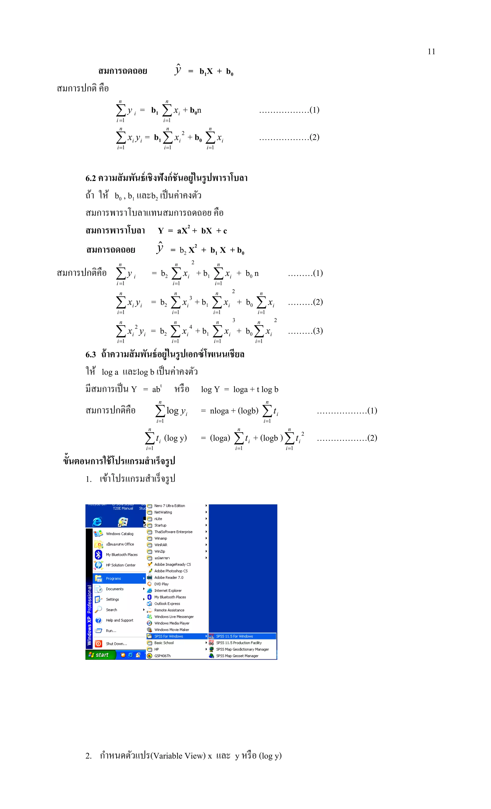 11
สมการถดถอย yˆ = b1X + b0
สมการปกติ คือ

n
i
iy
1
= b1 
n
i
ix
1
+ b0n ………………(1)

n
i
ii yx
1
= b1 
n
i
ix
1
2
+ b0 
n
i
ix
1
………………(2)
6.2 ความสัมพันธ์เชิงฟังก์ชันอยู่ในรูปพาราโบลา
ถ้า ให้ b0 , b1 และb2 เป็นค่าคงตัว
สมการพาราโบลาแทนสมการถดถอย คือ
สมการพาราโบลา Y = aX2
+ bX + c
สมการถดถอย yˆ = b2 X2
+ b1 X + b0
สมการปกติคือ 
n
i
iy
1
= b2
2
1

n
i
ix + b1 
n
i
ix
1
+ b0 n ………(1)

n
i
ii yx
1
= b2 
n
i
ix
1
3
+ b1
2
1

n
i
ix + b0 
n
i
ix
1
………(2)

n
i
ii yx
1
2
= b2 
n
i
ix
1
4
+ b1
3
1

n
i
ix + b0
2
1

n
i
ix ………(3)
6.3 ถ้าความสัมพันธ์อยู่ในรูปเอกซ์โพเนนเชียล
ให้ log a และlog b เป็นค่าคงตัว
มีสมการเป็น Y = abt
หรือ log Y = loga + t log b
สมการปกติคือ 
n
i
iy
1
log = nloga + (logb) 
n
i
it
1
………………(1)

n
i
it
1
(log y) = (loga) 
n
i
it
1
+ (logb )
n
i
it
1
2
………………(2)
ขั้นตอนการใช้โปรแกรมสาเร็จรูป
1. เข้าโปรแกรมสาเร็จรูป
2. กาหนดตัวแปร(Variable View) x และ y หรือ (log y)
 